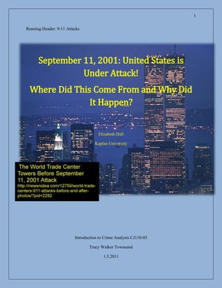 Running Header: 9-11 Attacks<br />-314325186055<br />September 11, 2001: United States is Under Attack!<br />Where Did This Come From and Why Did It Happen?<br />Elizabeth Hall<br />Kaplan University<br />-41910067310The World Trade Center Towers Before September 11, 2001 Attackhttp://newsnidea.com/12759/world-trade-centers-911-attacks-before-and-after-photos/?pid=2282<br />Introduction to Crime Analysis CJ110-03<br />Tracy Walker Townsend<br />1.5.2011<br />469582547625CNN NEWS reports  the attackhttp://www.youtube.com/watch?v=HmoozeUC330&feature=PlayList&p=5BF7521EAEB4898E&playnext_from=PL&playnext=1&index=7September 11, 2001: United States is Under Attack!<br />4476750186055Where Did This Come From and Why Did It Happen?<br />Introduction<br />Following WWII, the creation of Israel left the Arab nations feeling<br /> very put out, since the creation of the Jewish country meant that land was<br /> taken from Palestine and given to the Jews. According to both the Christian  <br />and Muslim faiths, Jerusalem is both of their holiest city and the Muslims and Jews have been fighting over it since biblical times.  Because the United States aligned themselves with Israel, we have been caught up in the regional political violence ever since.  Usually this violence remains in the Middle East or on foreign soil with episodes involving our military, such as the U.S.S Cole bombing incident or trouble at our foreign embassies.  On September 11, 2001 as most Americans began their day as normal routines, and most of us had never heard of Osama Bin Laden or Al-Qaeda, 19 men were planning to change our views of the Middle East forever.  (Federal Bureau of Investigation, 2009)<br />On September 11, 2001 as most Americans began their day as normal routines, and most of us had never heard of Osama Bin Laden or Al-Qaeda, 19 men were planning to change our views of the Middle East forever.  The events of that day shook the world, and marked the beginning of a worldwide economic and military turmoil that is still going on today, shaping our policies as the War on Terror proceeds.  Flights # 77 and # 11 from American Airlines, and flights # 175 and # 93 flown for United Airlines were the weapons used to facilitate a holy war in the minds of the Muslim extremist group.  According to the 9/11 Commission Report (n.d.), “September 11, 2001 was a day of unprecedented shock and suffering in the history of the United States.” <br />The Twin Towers of the World Trade Center in New York were first hit, followed by the Pentagon, and a fourth unknown target.  The fourth plane, United # 93 was overtaken by passengers, and forced to crash in a Pennsylvania field. To add insult to injury, the terrorists obtained their knowledge of flying in our flight schools.  We have never faced an enemy such as this, because these people have no regard for anyone who is not Muslim, and have the money and means to attack their target (Americans), both globally, and on our own soil.  (Federal Bureau of Investigation, 2009)<br />Because of these attacks, the United States learned during the review of the attacks by the 9/11 Commission (n.d.) just how vulnerable and unprepared we are as a nation to deal with current global threat assessment.  Because no one has ever dared to attack us on our home soil, we have had a false sense of security that no one ever would.  Therefore, the agencies who are supposed to be guarding against this sort of thing really were not prepared nor did any of these agencies realize the gravity of the situation.  We were operating our agencies, as the types of threats of the past were all we faced, and the difficulty of data management was compounded during the crisis because we were not prepared.  (9/11 Commission, n.d.)<br />American Airlines # 11<br />           On September 11, 2001 before dawn, Mohamed Atta and Abdilaziz Alomari were chosen for Computer Assisted Passenger Pre-Screening (CAPPS).  This system is formed to select people who may need to be screened more closely for security reasons.  Unfortunately, since we were unprepared for the situation that unfolded on that morning, current laws only required that their luggage is held away from the plane until they officially boarded the aircraft.  Since the aircraft itself was to be the weapon, no one suspected anything.  Boarding took place at 7:45 in the morning with no problems.  (9/11 Commission, n.d.)<br />Approximately one hour later, these men along with Satam M.A. Al Suqami, Waleed M. Alshehri, and Wail M. Alshehri would fly American Airlines #11 into the World Trade Center (WTC) North Tower thus beginning the largest terrorist act ever performed against the United States.  The first plane was only the beginning however and the fact that this was not a lone incident or an accident became evident before we knew what hit us.  Just twenty minutes later at 9:05 a.m. another plane crashes into the South Tower of the WTC.  (Federal Bureau of Investigation, 2001)<br />United Airlines # 175<br />As Americans were watching both on the ground and on television the events and news stories of the first plane, wondering how any pilot could have flown into a building on such a clear day, we all watched in horror as the United Airlines #175, appeared, and flew directly into the South Tower.  Marwan Al-Shehhi, Fayez Rashid Ahmed Hassan Al Qadi Banihammad, Ahmed Alghamdi, Hamza Alghamdi, and Mohand Alshehri, we would later learn were the people responsible for crashing plane number two.  The carnage was not over yet, as by now the country has discovered that two more planes were already hijacked.  Since the guys who are actually on the planes along with all the staff and passengers are killed instantly, the United States must assume that there is a group behind the attacks.  As this pondered, another plane appears ready for attack.  (Federal Bureau of Investigation, 2001)<br />American Airlines # 77<br />This plane headed for the Pentagon will crash at 9:39 a.m. causing damage to one side of the Pentagon.  It is evident that the terrorists are not only, after our financial structures, but our government itself as well.  This plane also had five hijackers aboard, as noted in Figure 3 below.  The terror acts are still not yet over, as reports show that there is still one plane left unaccounted for in our airspace.  The United States Government had grounded all planes after the second plane hit the WTC.  This last plane will have a very different outcome than what the terrorists have planned due to our natural national spirit.  (Federal Bureau of Investigation, 2001) <br />United Airlines # 93<br />At 8:42 a.m., United Airlines flight #93 departed from Newark, NJ headed for San Francisco.  Saeed Alghamdi, Ahmed Ibrahim A. Al Haznawi, Ahmed Alnami, and Ziad Samir Jarrah were among the 37 passengers aboard the craft. All three other planes had taken of within 15 minutes of scheduled departure times, but #93 was running at least 25 minutes behind schedule.  The captain and staff were unaware of the hijacking of the American #11 plane as the news of this event was just spreading through officials of the Federal Aviation Administration (FAA), and both airlines at 9:00 a.m. and it wasn’t until 9:03 that the second plane crashed into the WTC.  This means that neither airline nor the FAA crisis administrators have issued no warnings of the hijacking to other aircrafts at this time.  (9/11 Commission, n.d.)<br />According to the 9/11 Commission (n.d.), the FAA’s rules indicated that it was the airline’s job to notify other aircrafts about incidences on their respective planes, and the first action taken by anyone was by United Airlines at 9:19 a.m..  They warned their pilots in the air to be wary of any attempted break ins, into the cockpit.  The pilots flying #93 heard the warning at 9:23 a.m. but had not had any problems since the flight took off.  At 9:28 a.m., the hijackers struck, and “Mayday” was exclaimed over the airways as the plane dropped 700 ft. and a sound of bodily altercations was heard.  The next thing heard was the captain telling someone to “Get out of here” repeatedly.  (9/11 Commission, n.d.)<br />It is believed that there was another terrorist supposed to be on this flight, Mohamed al-Khatani was denied entry by immigration in Florida.  At 9:32 a.m., the four remaining terrorists made a fatal mistake.  They announced that they had a bomb on board over the intercom in the plane, which prompted passengers to begin making cell phone and GTE airphone calls from the plane.  During this time as they shared information back and forth with family and friends on the ground, the remaining passengers, as calls confirmed that a few passengers and a flight attendant were dead, the decision to attack the hijackers was discussed and made.  The passenger attack began at 9:57 a.m. and continued until 10:02 a.m. when the hijackers crashed the plane in Shanksville, PA aborting their mission to Washington, D.C.  (9/11 Commission, n.d.)<br />The Cost of These Attacks<br />Not only did the attacks come with a huge sense of unease and loss on the day that it happened, but also this attack cost us as Americans for the next ten, going into eleven, years.  This cost us in personal freedoms with rulings such as the Patriot Act as well as the creation of whole new departments in our government, such as the Department of Homeland Security.  The subsequent investigation led us to Osama Bin Laden and his terror group known as al-Qaeda.  This along with the knowledge that we were attacked because our society does not fit in with his religious ideals, that we are the infidels, and that his attack was a success considering that he intended to disrupt the governmental and financial activities of the United States.  This is in part because we side with Israel in the scope of world politics, also, because Saudi Arabia declined his help and took ours instead in a previous conflict.  It angered him that “infidels” were defending his homeland.  (Federal Bureau of Investigation, 2009)<br />According to the Institute for the Analysis of Global Security (IAGS) (2004), the total cost of this attack is approximately 2 trillion dollars.  Some of the pricier costs that make up this number include the loss of the four planes that value at 385 million dollars, the structural damage to buildings alone, cost almost 6 billion dollars.  Approximately 40 billion dollars was added to our Federal Emergency Funding annually for more security at airports, and the operations taking place in Afghanistan.  The war in Iraq is based on the problem that the terrorists chose to stand up in that country after we ousted Saddam Hussein, since mostly Muslims reside there.  The infrastructure, and property damages and cleanup amount to roughly 120 billion dollars, and the market values that we have lost are immeasurable. We also loss air traffic revenue, and job revenue worth another 27 billion, and our insurance industry lost at least 40 billion. (Institute for the Analysis of Global Security, 2004)<br />Conclusion<br />It seems that because our arrogance blocked us from considering that we could possibly be attacked effectively on our own soil, according to the Federal Bureau of Investigation (2001), 3,000 people lost their lives during the attack. Our whole outlook on terrorism and world politics have changed due to the events and laws such as the Patriot Act have been enacted despite our culture’s tendency to value individual freedom over the greater good.  This war, because the attack was the start of the “War on Terror” has cost us at least 2 trillion dollars in lives, money, and commodities, according to the IAGS (2004).  Although political violence and terrorism have been around for centuries, the current state of foreign and domestic policies and programs enables terrorists to expand, grow, and hit larger targets.  Terrorism remains a global issue.  In order to combat terrorism, we must come up with a global solution.  (Federal Bureau of Investigation, 2009)<br />3150235-543560Flight 93 Plane Crash Sitehttp://images.search.yahoo.com/search/images;_ylt=A0WTefalFNdL6iUAaJeJzbkF?p=911+pennsylvania+crash&y=Search&fr=&ei=utf-8&js=1&x=wrt3054985-569595-619760-594995<br />-43815023495Fireball from the Pentagonhttp://images.search.yahoo.com/search/images?&p=pentagon+911+attack+photos&rs=2&fr2=<br />References:<br />9/11 Commission, (n.d.).  The 9/11 Commission Report.  Retrieved From:                          www.9-11commission.gov/report/​911Report.pdf<br />Creative Commons, (n.d.).  History Commons.  Complete 911 Timeline.  Retrieved From:<br /> http://www.historycommons.org/timeline.jsp?timeline=complete_911_timeline&day_of_9/11=dayOf911&startpos=0<br />Federal Bureau of Investigation, (2001).  National Press Releases.  The FBI Releases 19 Photographs of Individuals Believed to be the Hijackers of the Four Airliners that Crashed on September 11, 2001.  Retrieved From: http://www.fbi.gov/news/pressrel/press-releases/the-fbi-releases-19-photographs-of-individuals-believed-to-be-the-hijackers<br />Federal Bureau of Investigation, (2001).  Famous Cases & Criminals.<br />  9/11 Investigation (PENTTBOM).  Retrieved From: http://www.fbi.gov/about-us/history/famous-cases/9-11-investigation <br />Federal Bureau of Investigation, (2009) Valuable Lessons Learned at an International Counterterrorist Forum.  Retrieved From:  http://www.scribd.com/doc/30306548/FBI-Law-Enforcement-Bulletin-August-2009  <br />Institute for the Analysis of Global Security, (2004).  How Much Did the September 11 Terrorist Attacks Cost America.  Retrieved From: http://www.iags.org/costof911.html<br />Siegel, L.J. (2010).  Criminology: Theories, Patterns, and Typologies.  Tenth Edition.  Belmont: Wadsworth Cengage Learning.<br />2787650118110The 9/11 Hijackershttp://images.search.yahoo.com/search/images;_ylt=A0WTb_4gftdLLS8AvdaJzbkF?p=9%2F11+hijackers&fr=&ei=utf-8&x=wrt&y=Search<br />1994592546100<br />