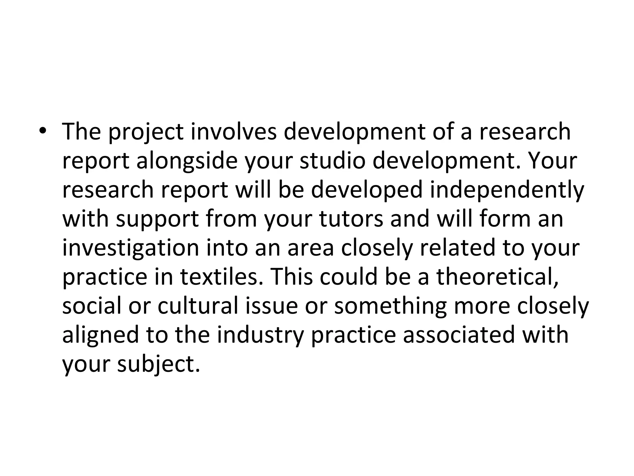 The project involves development of a research report alongside your studio development. Your research report will be developed independently with support from your tutors and will form an investigation into an area closely related to your practice in textiles. This could be a theoretical, social or cultural issue or something more closely aligned to the industry practice associated with your subject.  