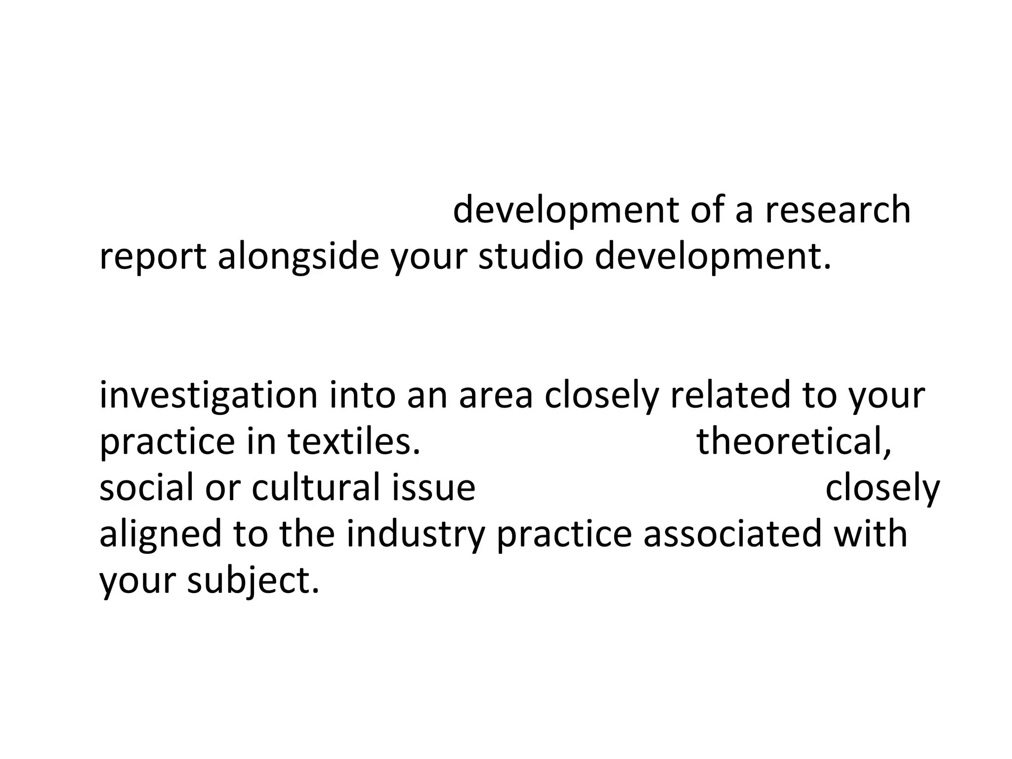 The project involves  development of a research report alongside your studio development.  Your research report will be developed independently with support from your tutors and will form an  investigation into an area closely related to your practice in textiles.  This could be a  theoretical, social or cultural issue  or something more  closely aligned to the industry practice associated with your subject.  
