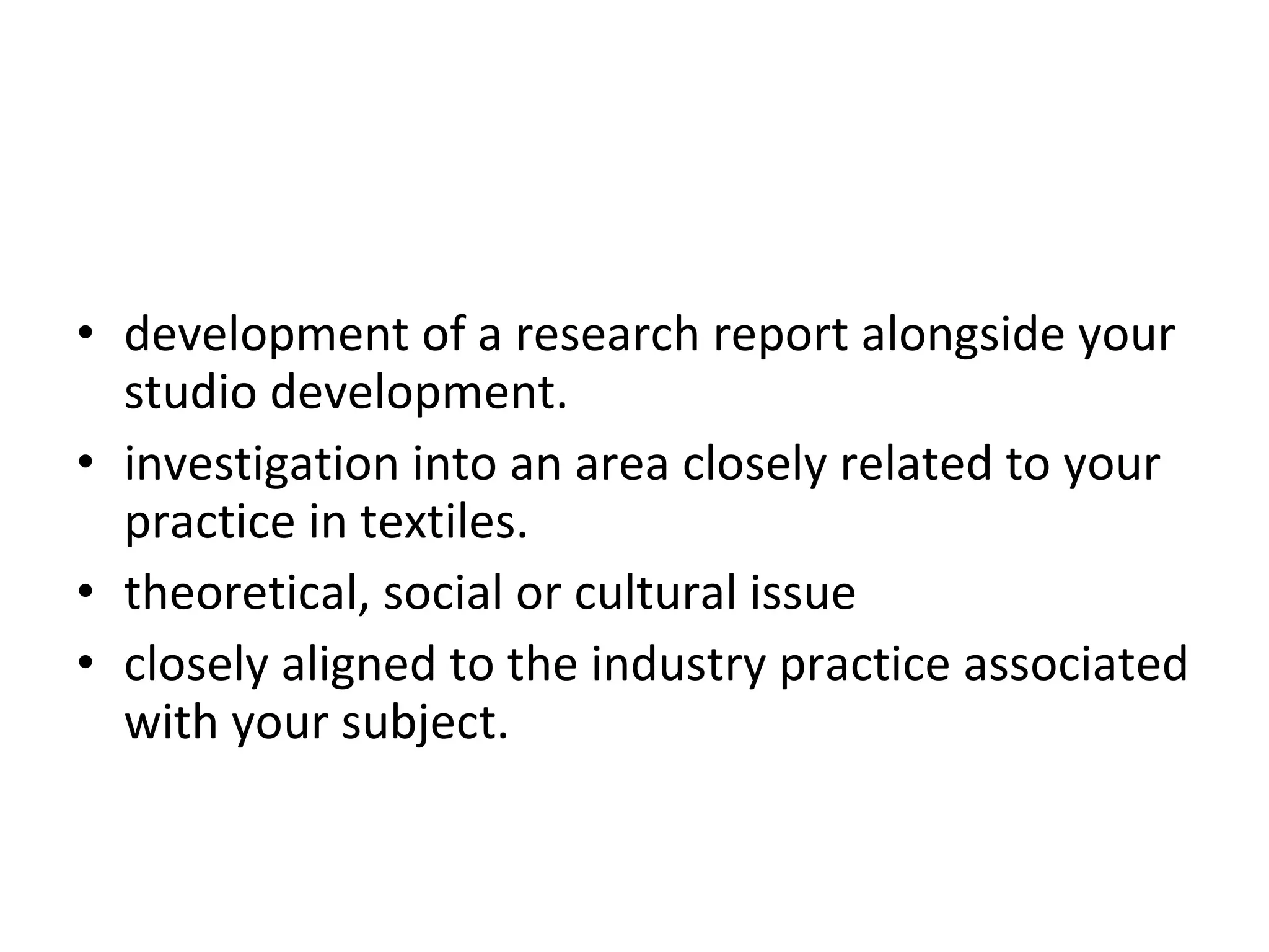 development of a research report alongside your studio development.  investigation into an area closely related to your practice in textiles.  theoretical, social or cultural issue  or something  closely aligned to the industry practice associated with your subject.  