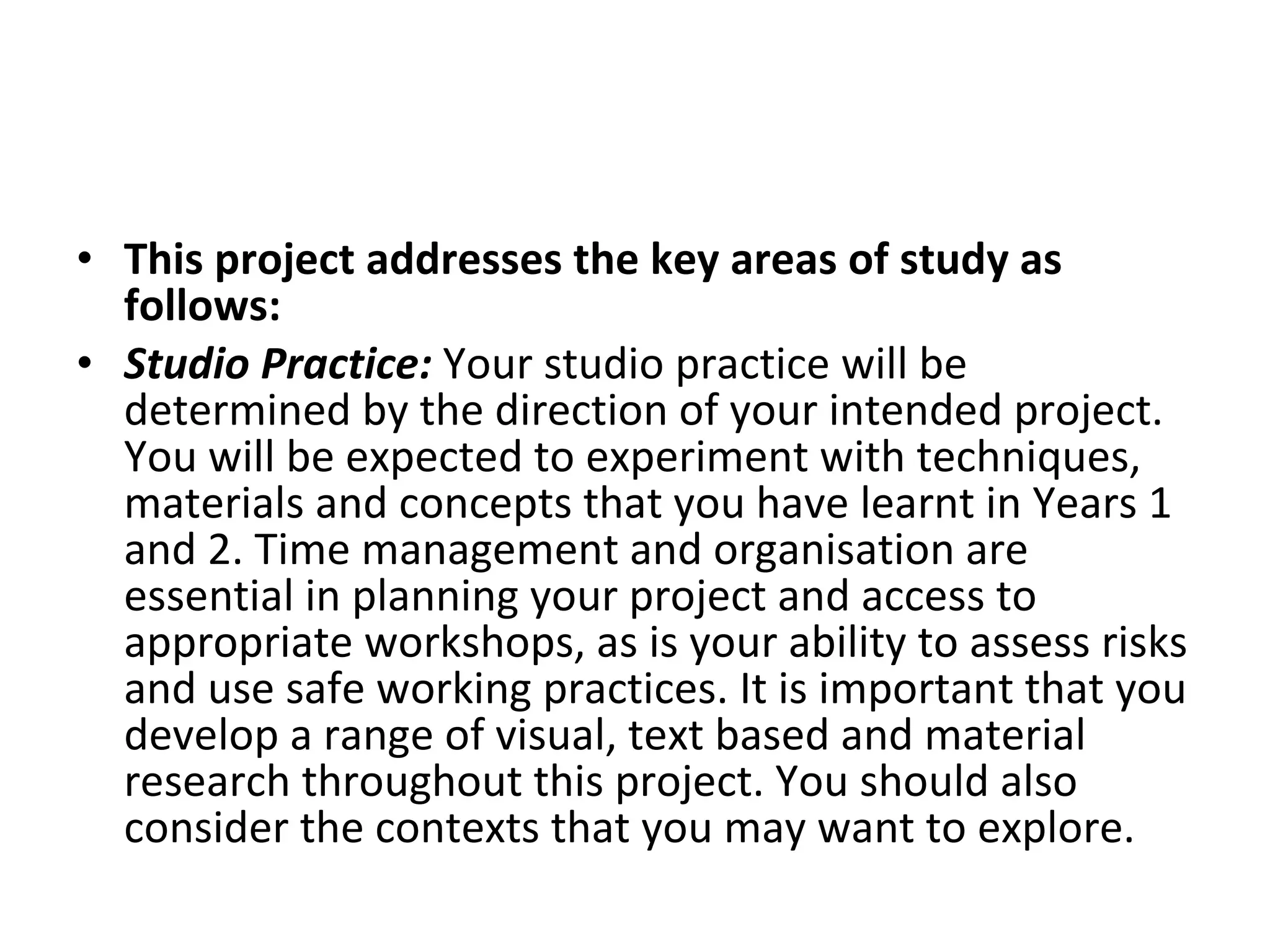 This project addresses the key areas of study as follows:  Studio Practice:  Your studio practice will be determined by the direction of your intended project. You will be expected to experiment with techniques, materials and concepts that you have learnt in Years 1 and 2. Time management and organisation are essential in planning your project and access to appropriate workshops, as is your ability to assess risks and use safe working practices. It is important that you develop a range of visual, text based and material research throughout this project. You should also consider the contexts that you may want to explore.  