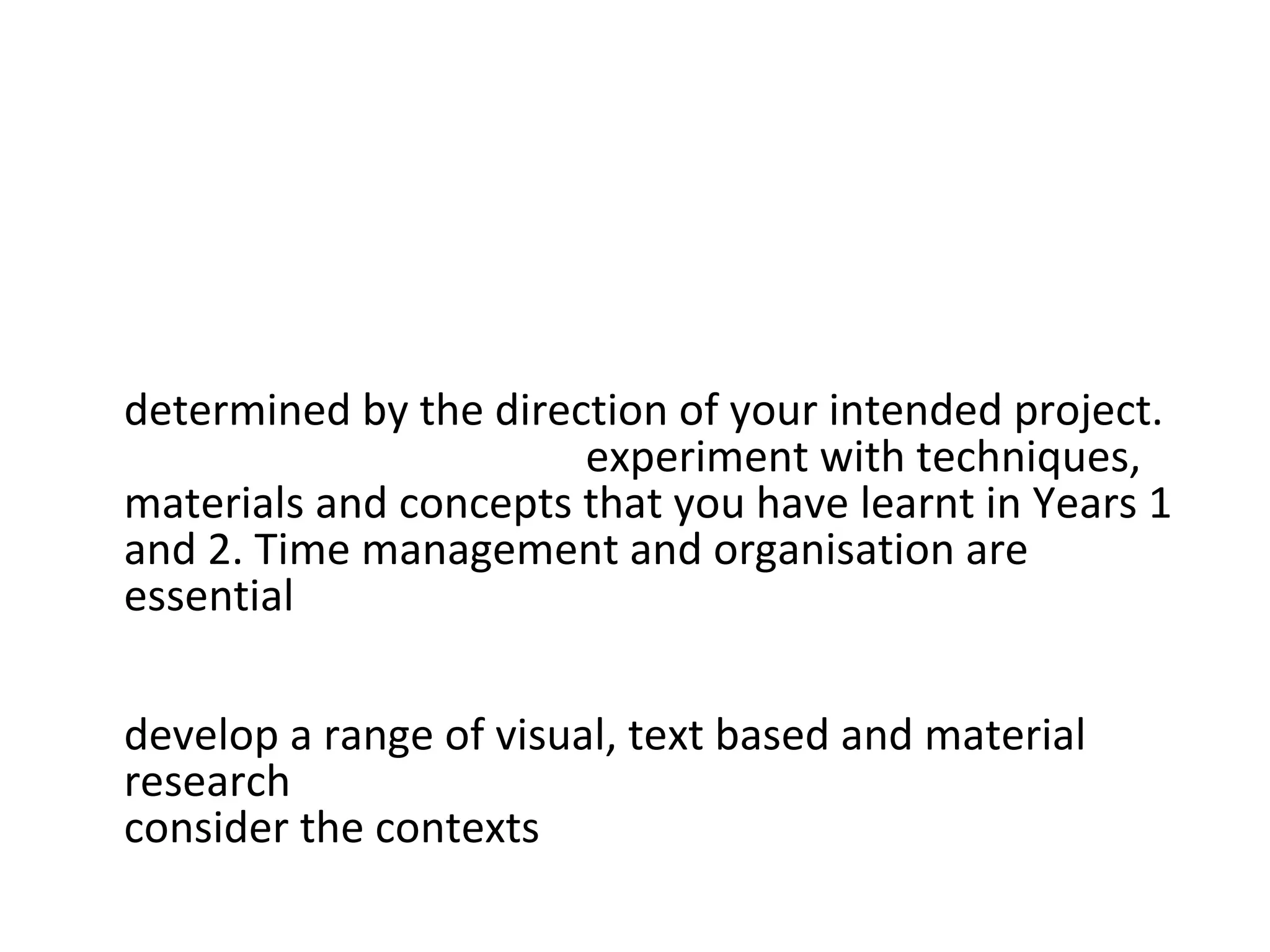 This project addresses the key areas of study as follows:  Studio Practice:  Your studio practice will be  determined by the direction of your intended project.  You will be expected to  experiment with techniques, materials and concepts that you have learnt in Years 1 and 2. Time management and organisation are essential  in planning your project and access to appropriate workshops, as is your ability to assess risks and use safe working practices. It is important that you  develop a range of visual, text based and material research  throughout this project. You should also  consider the contexts  that you may want to explore.  