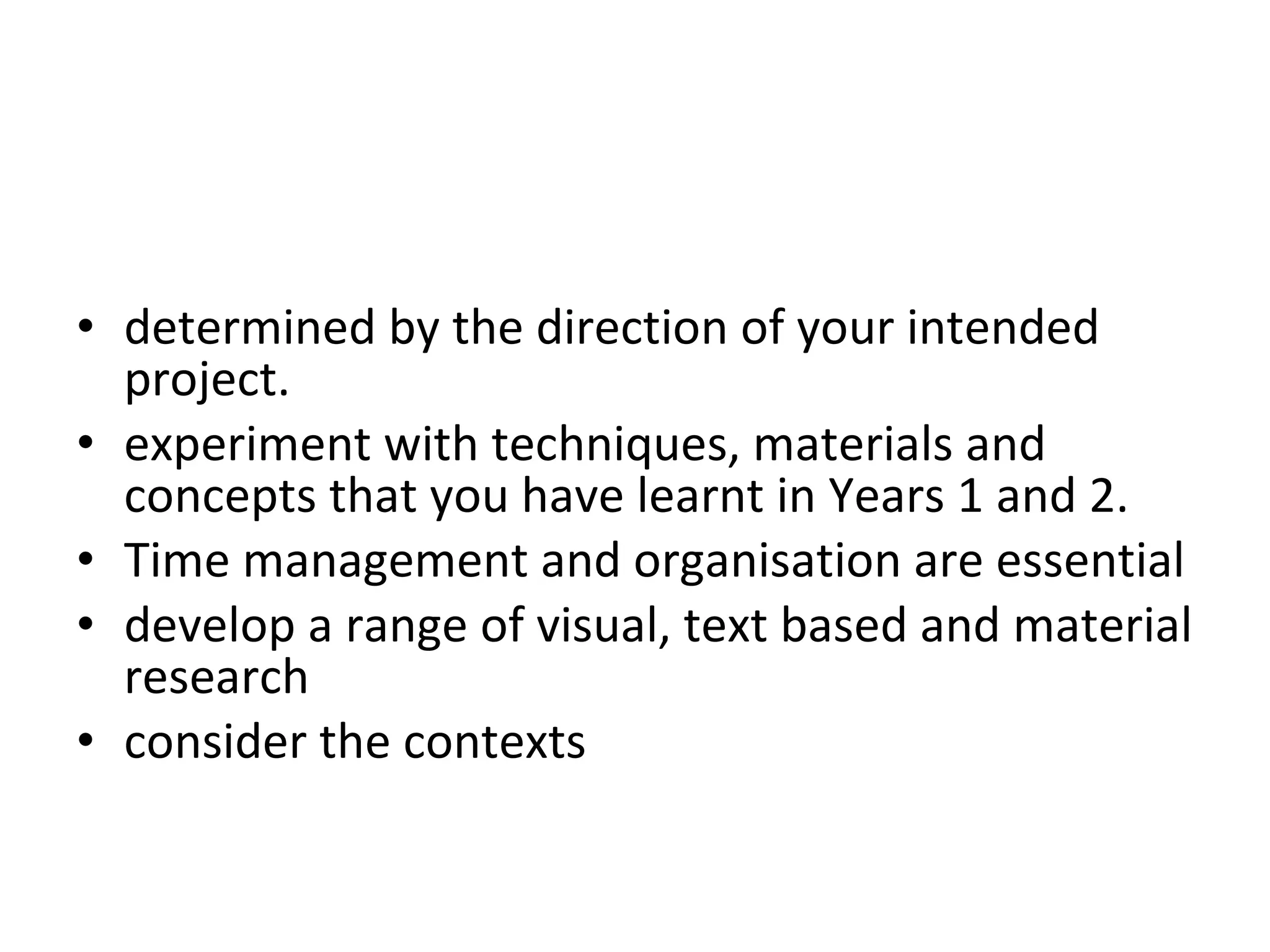 determined by the direction of your intended project.  experiment with techniques, materials and concepts that you have learnt in Years 1 and 2.  Time management and organisation are essential develop a range of visual, text based and material research  throughout this project. You should also  consider the contexts  that you may want to explore.  