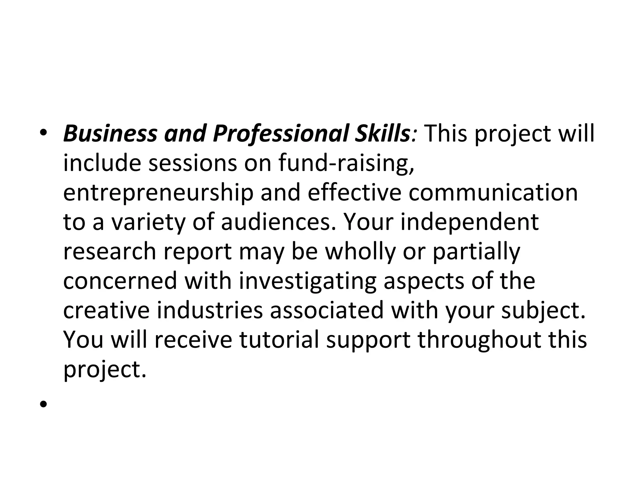 Business and Professional Skills :  This project will include sessions on fund-raising, entrepreneurship and effective communication to a variety of audiences. Your independent research report may be wholly or partially concerned with investigating aspects of the creative industries associated with your subject. You will receive tutorial support throughout this project.  