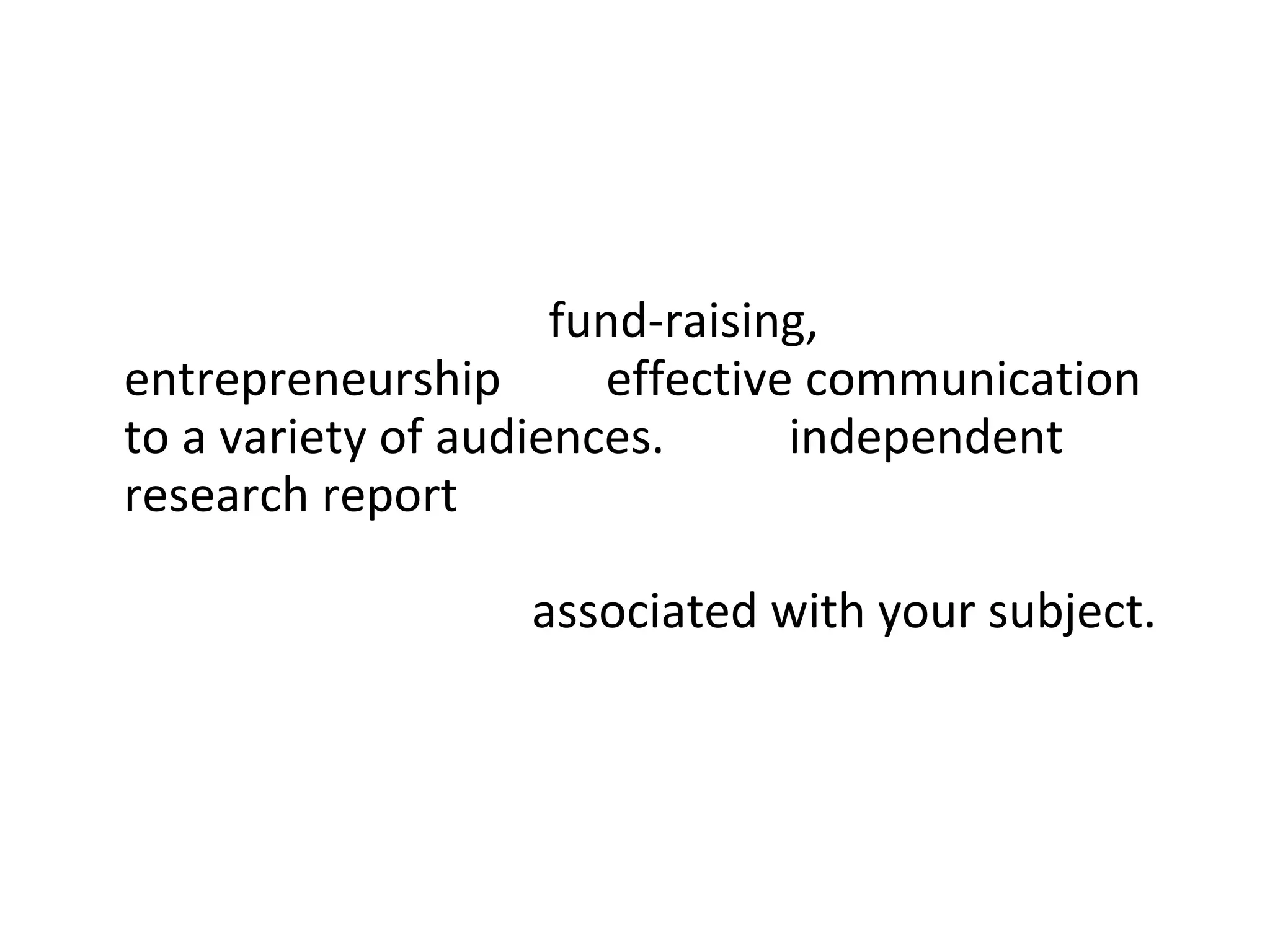 Business and Professional Skills :  This project will include sessions on  fund-raising, entrepreneurship  and  effective communication to a variety of audiences.  Your  independent research report  may be wholly or partially concerned with investigating aspects of the creative industries  associated with your subject.  You will receive tutorial support throughout this project.  