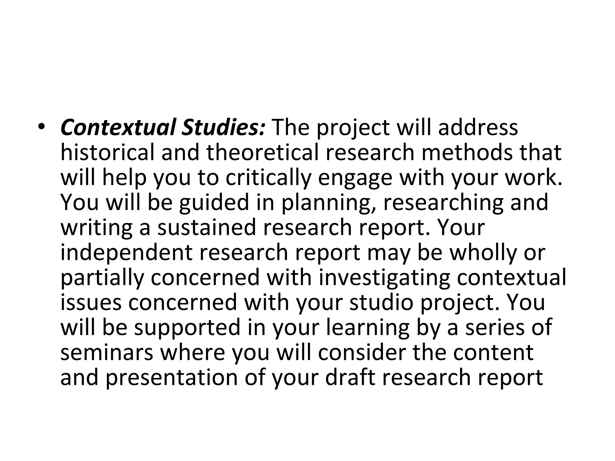 Contextual Studies:  The project will address historical and theoretical research methods that will help you to critically engage with your work. You will be guided in planning, researching and writing a sustained research report. Your independent research report may be wholly or partially concerned with investigating contextual issues concerned with your studio project. You will be supported in your learning by a series of seminars where you will consider the content and presentation of your draft research report  