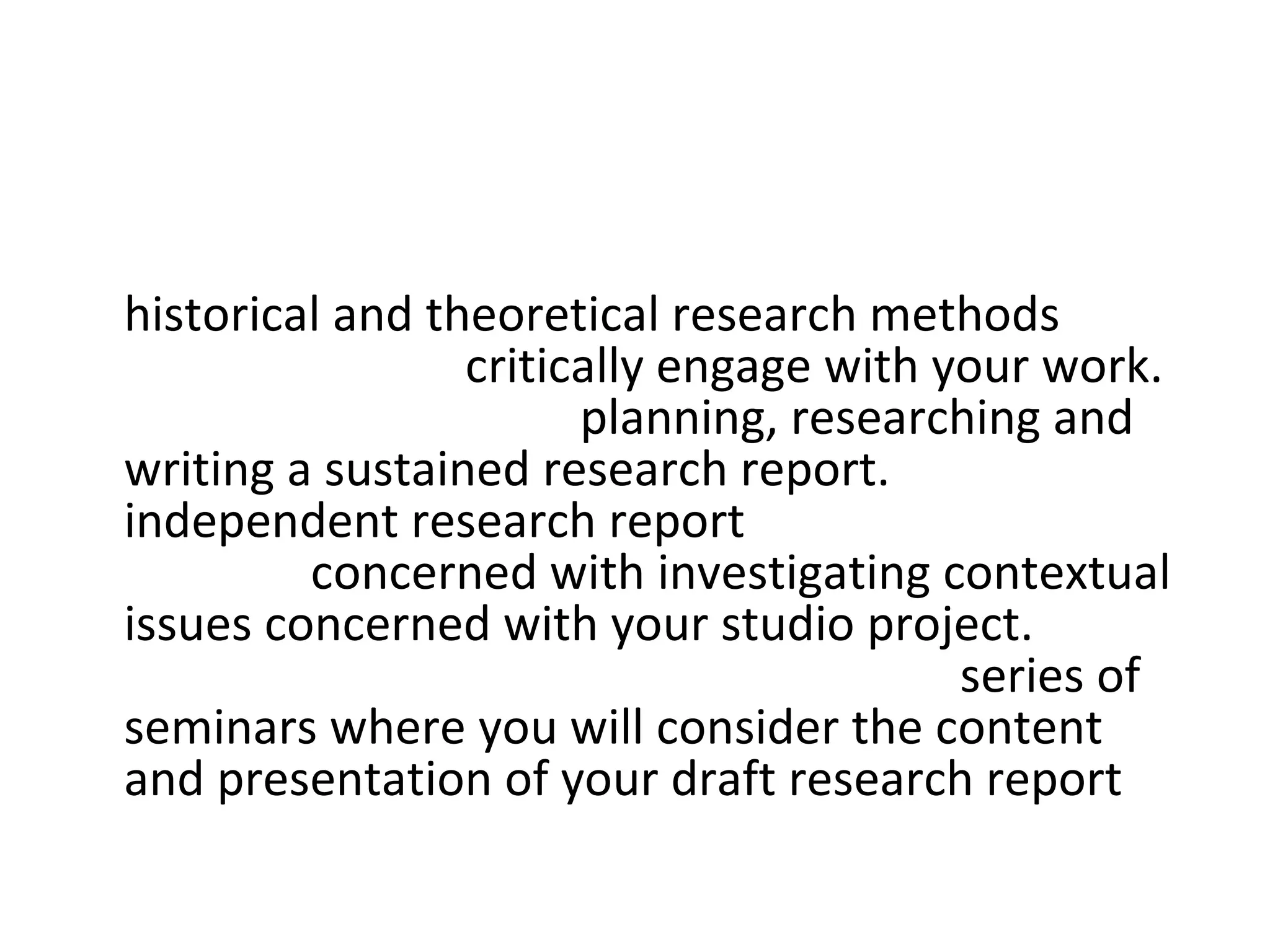 Contextual Studies:  The project will address  historical and theoretical research methods  that will help you to  critically engage with your work.  You will be guided in  planning, researching and writing a sustained research report.  Your  independent research report  may be wholly or partially  concerned with investigating contextual issues concerned with your studio project.  You will be supported in your learning by a  series of seminars where you will consider the content and presentation of your draft research report  