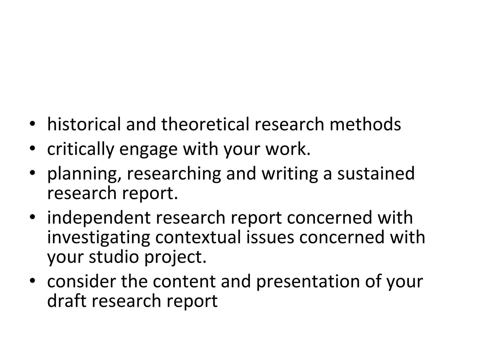 historical and theoretical research methods  critically engage with your work.  planning, researching and writing a sustained research report.  independent research report concerned with investigating contextual issues concerned with your studio project.  You will be supported in your  consider the content and presentation of your draft research report  