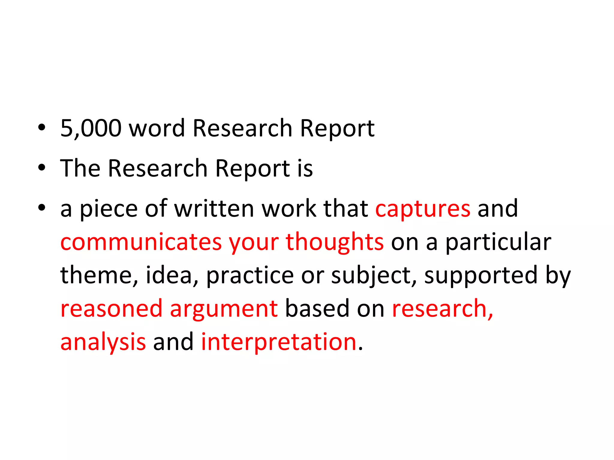 5,000 word Research Report The Research Report is  a piece of written work that  captures  and  communicates   your thoughts  on a particular theme, idea, practice or subject, supported by  reasoned argument  based on  research, analysis  and  interpretation . 