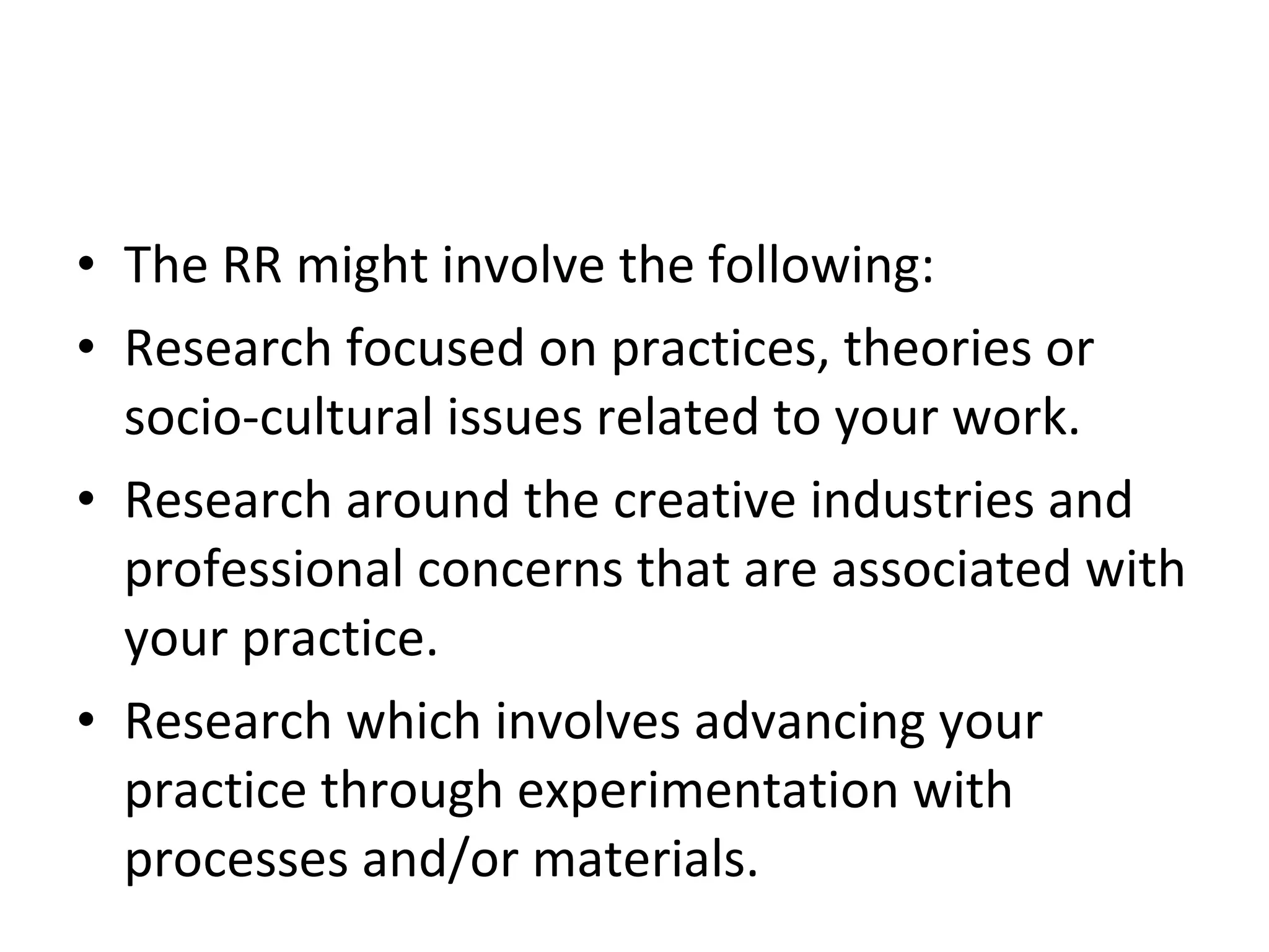 The RR might involve the following: Research focused on practices, theories or socio-cultural issues related to your work. Research around the creative industries and professional concerns that are associated with your practice. Research which involves advancing your practice through experimentation with processes and/or materials. 