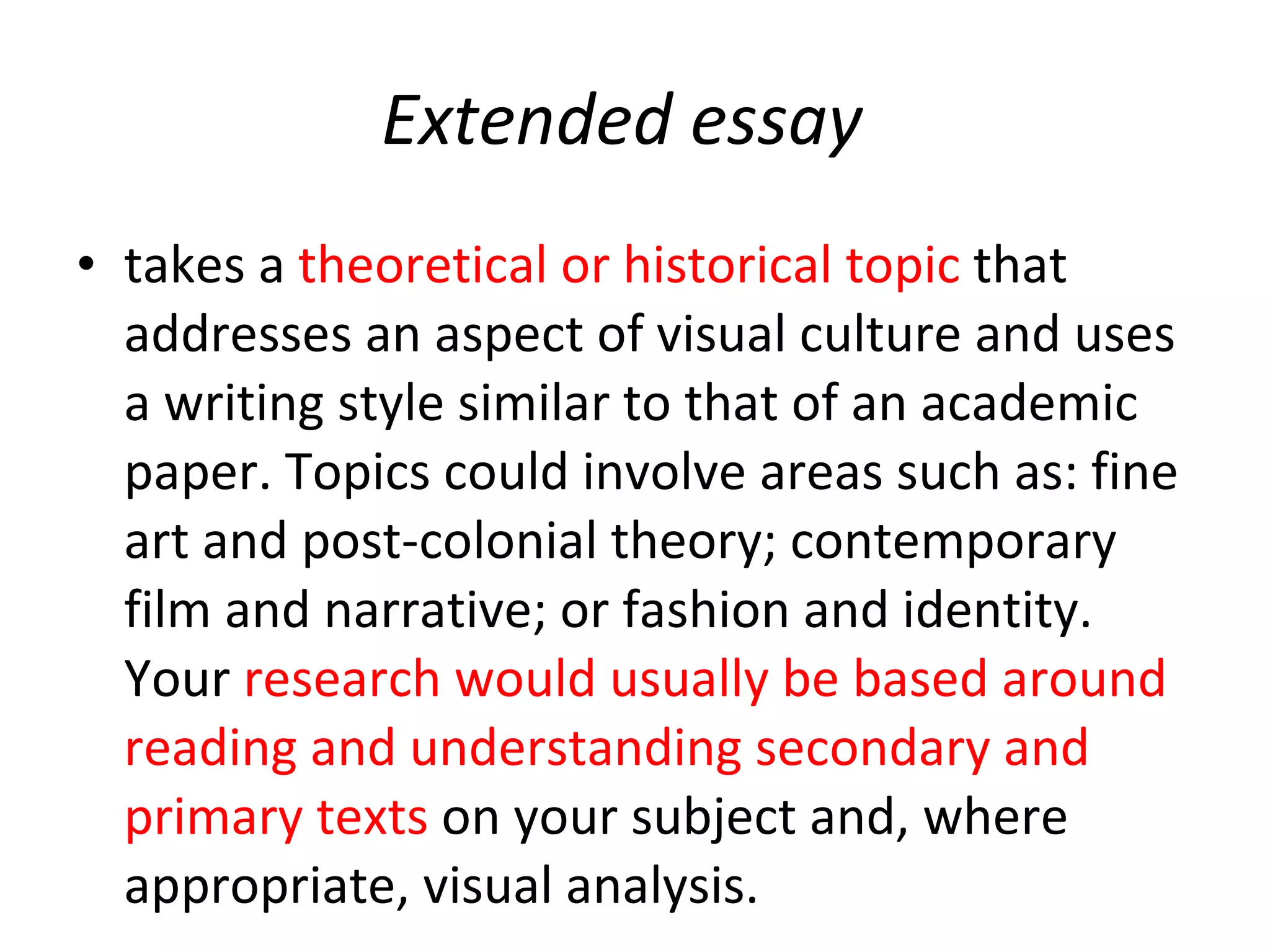 Extended essay takes   a  theoretical or historical topic  that addresses an aspect of visual culture and uses a writing style similar to that of an academic paper. Topics could involve areas such as: fine art and post-colonial theory; contemporary film and narrative; or fashion and identity. Your  research would usually be based around reading and understanding secondary and primary texts  on your subject and, where appropriate, visual analysis.  