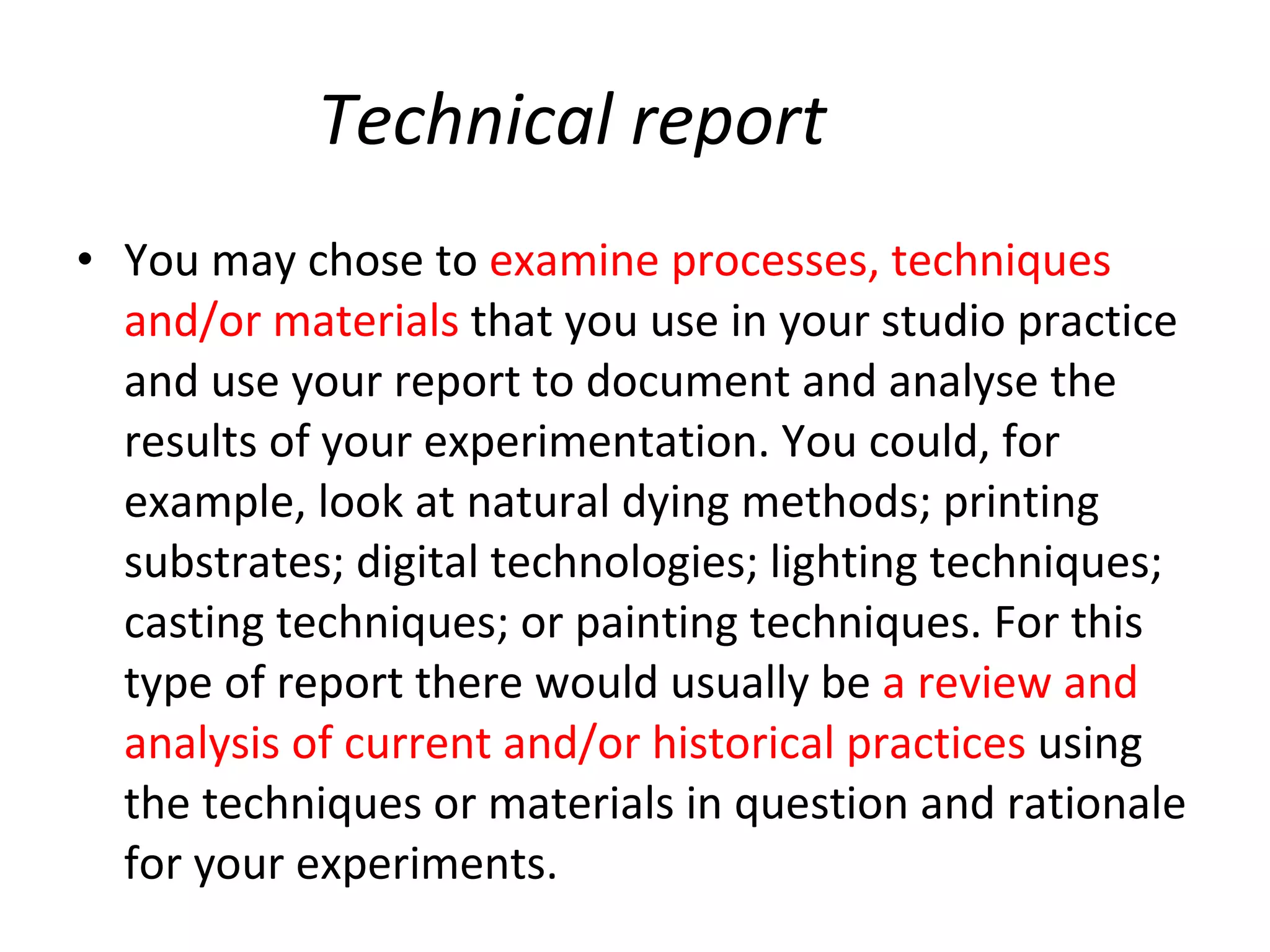 Technical report You may chose to   examine processes, techniques and/or materials  that you use in your studio practice and use your report to document and analyse the results of your experimentation. You could, for example, look at natural dying methods; printing substrates; digital technologies; lighting techniques; casting techniques; or painting techniques. For this type of report there would usually be  a review and analysis of current and/or historical practices  using the techniques or materials in question and rationale for your experiments.  