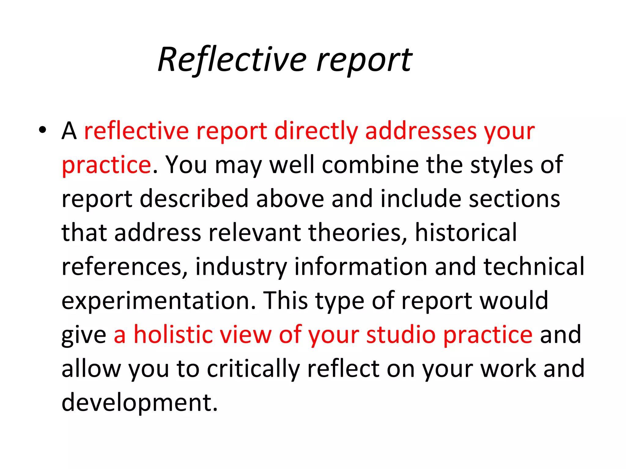 Reflective report A  reflective report directly addresses your practice . You may well combine the styles of report described above and include sections that address relevant theories, historical references, industry information and technical experimentation. This type of report would give  a holistic view of your studio practice  and allow you to critically reflect on your work and development. 