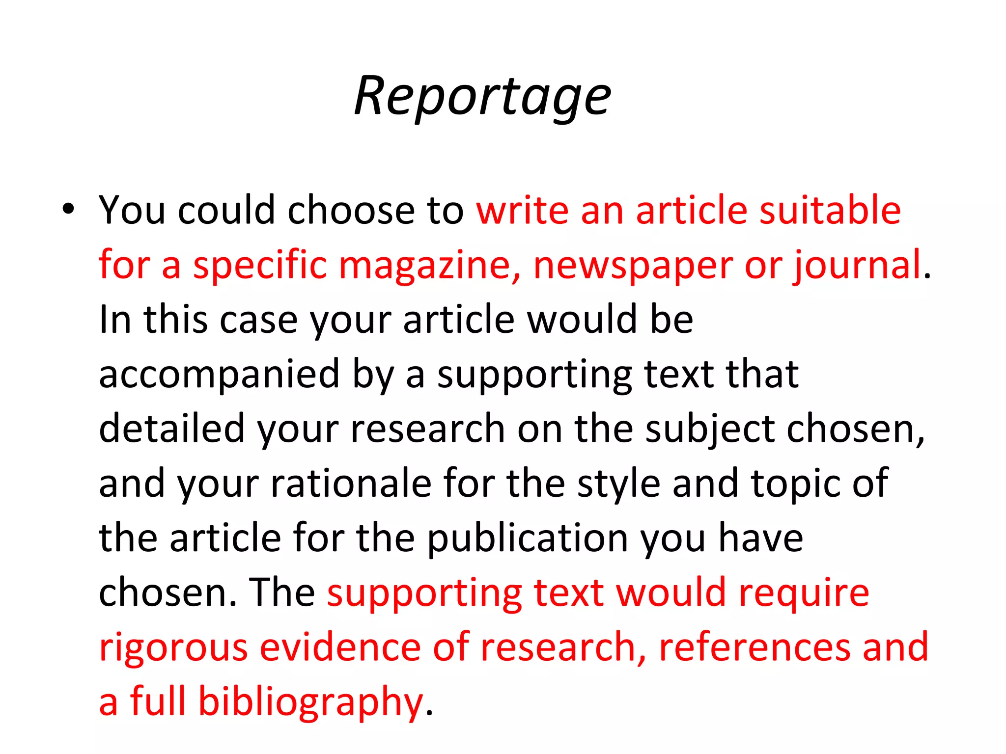 Reportage You could choose to  write an article suitable for a specific magazine, newspaper or journal . In this case your article would be accompanied by a supporting text that detailed your research on the subject chosen, and your rationale for the style and topic of the article for the publication you have chosen. The  supporting text would require rigorous evidence of research, references and a full bibliography . 