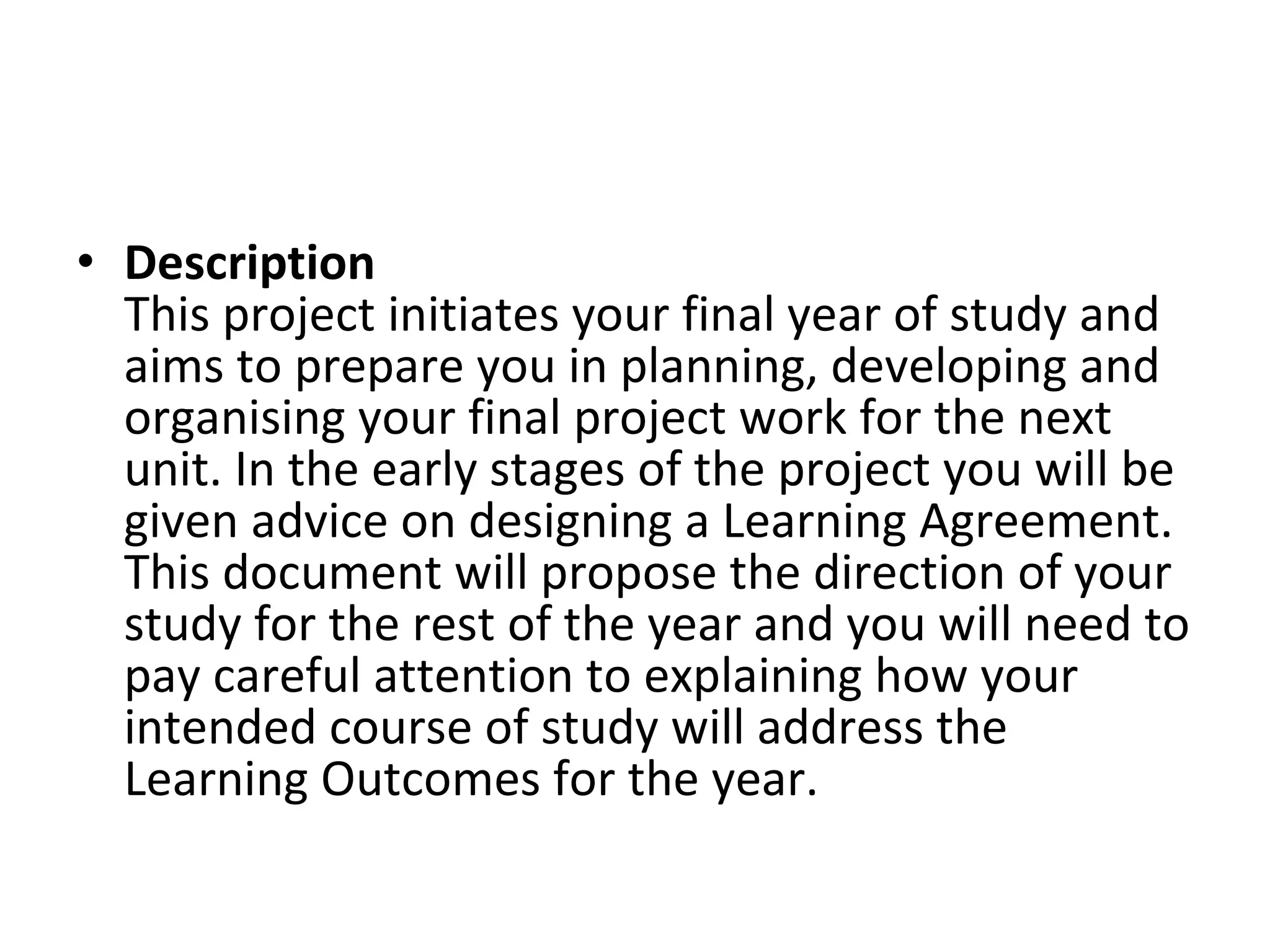 Description  This project initiates your final year of study and aims to prepare you in planning, developing and organising your final project work for the next unit. In the early stages of the project you will be given advice on designing a Learning Agreement. This document will propose the direction of your study for the rest of the year and you will need to pay careful attention to explaining how your intended course of study will address the Learning Outcomes for the year.  