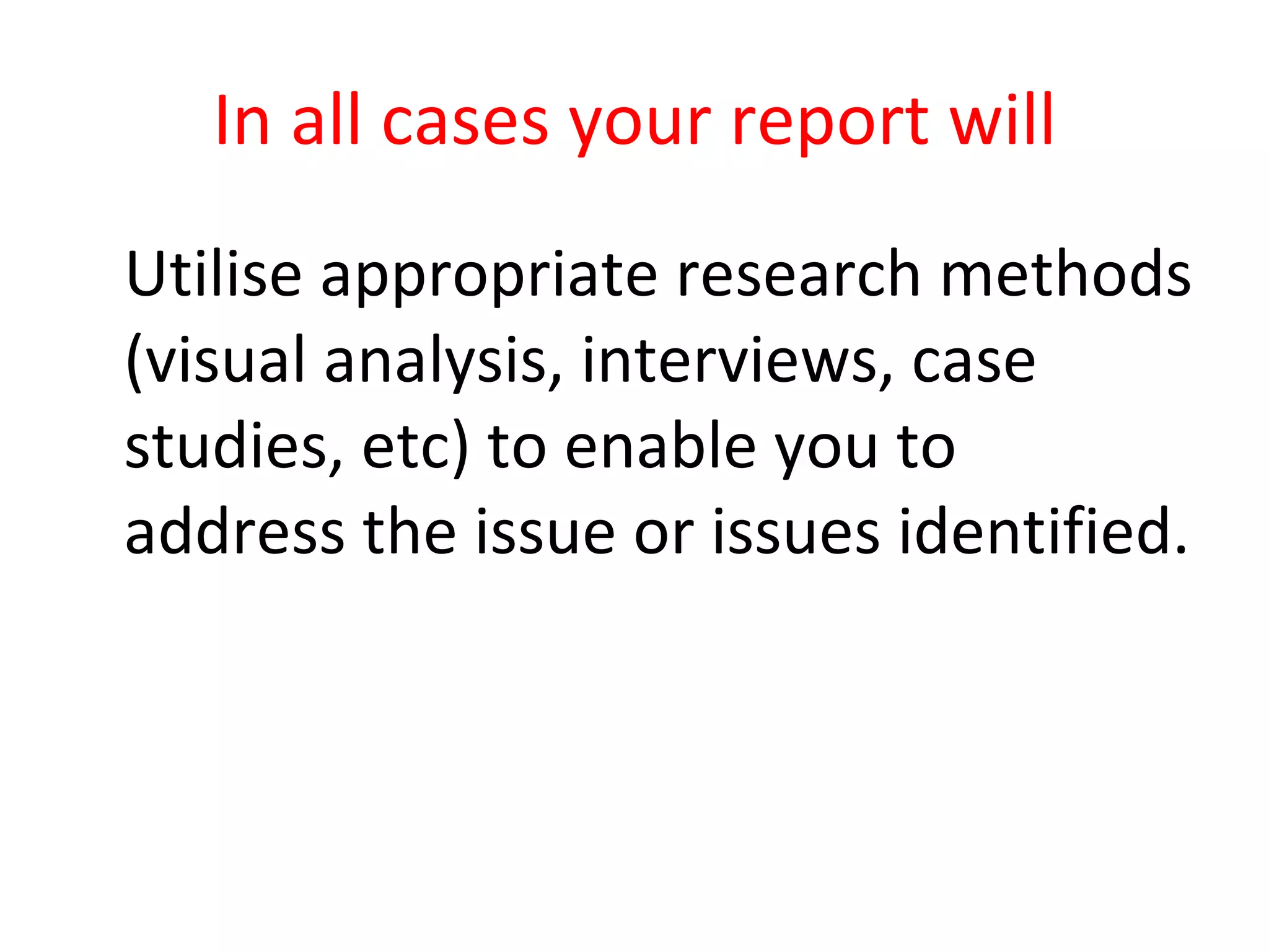 In all cases your report will Utilise appropriate research methods (visual analysis, interviews, case studies, etc) to enable you to address the issue or issues identified. 
