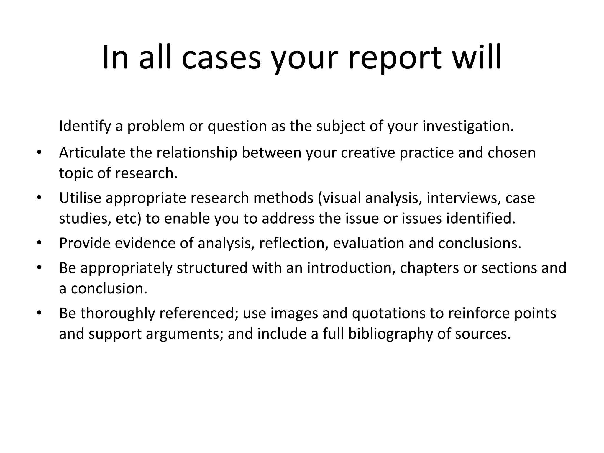 In all cases your report will Identify a problem or question as the subject of your investigation. Articulate the relationship between your creative practice and chosen topic of research. Utilise appropriate research methods (visual analysis, interviews, case studies, etc) to enable you to address the issue or issues identified. Provide evidence of analysis, reflection, evaluation and conclusions. Be appropriately structured with an introduction, chapters or sections and a conclusion. Be thoroughly referenced; use images and quotations to reinforce points and support arguments; and include a full bibliography of sources. 