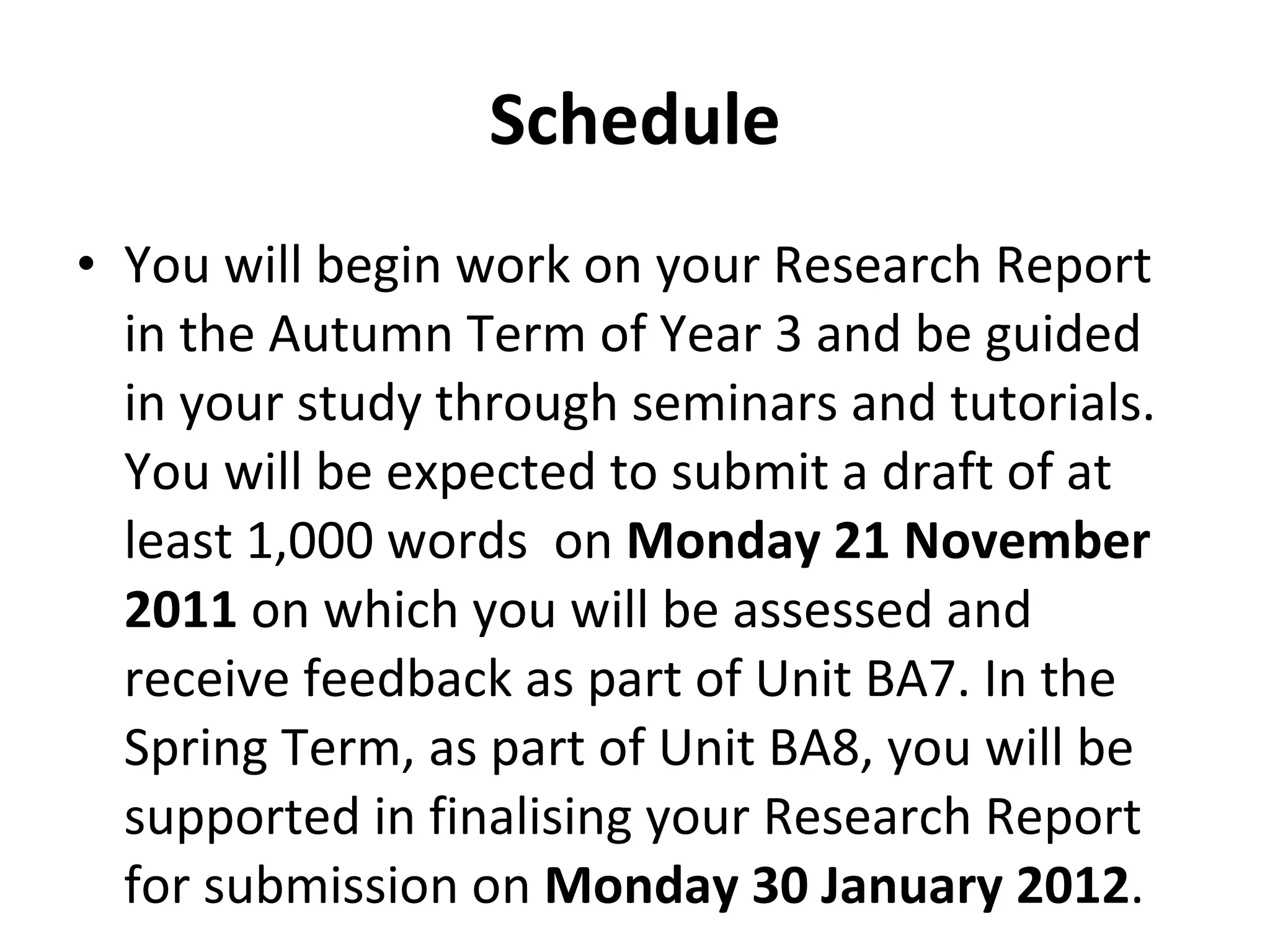 Schedule You will begin work on your Research Report in the Autumn Term of Year 3 and be guided in your study through seminars and tutorials. You will be expected to submit a draft of at least 1,000 words  on  Monday 21 November 2011  on which you will be assessed and receive feedback as part of Unit BA7. In the Spring Term, as part of Unit BA8, you will be supported in finalising your Research Report for submission on  Monday 30 January 2012 . 