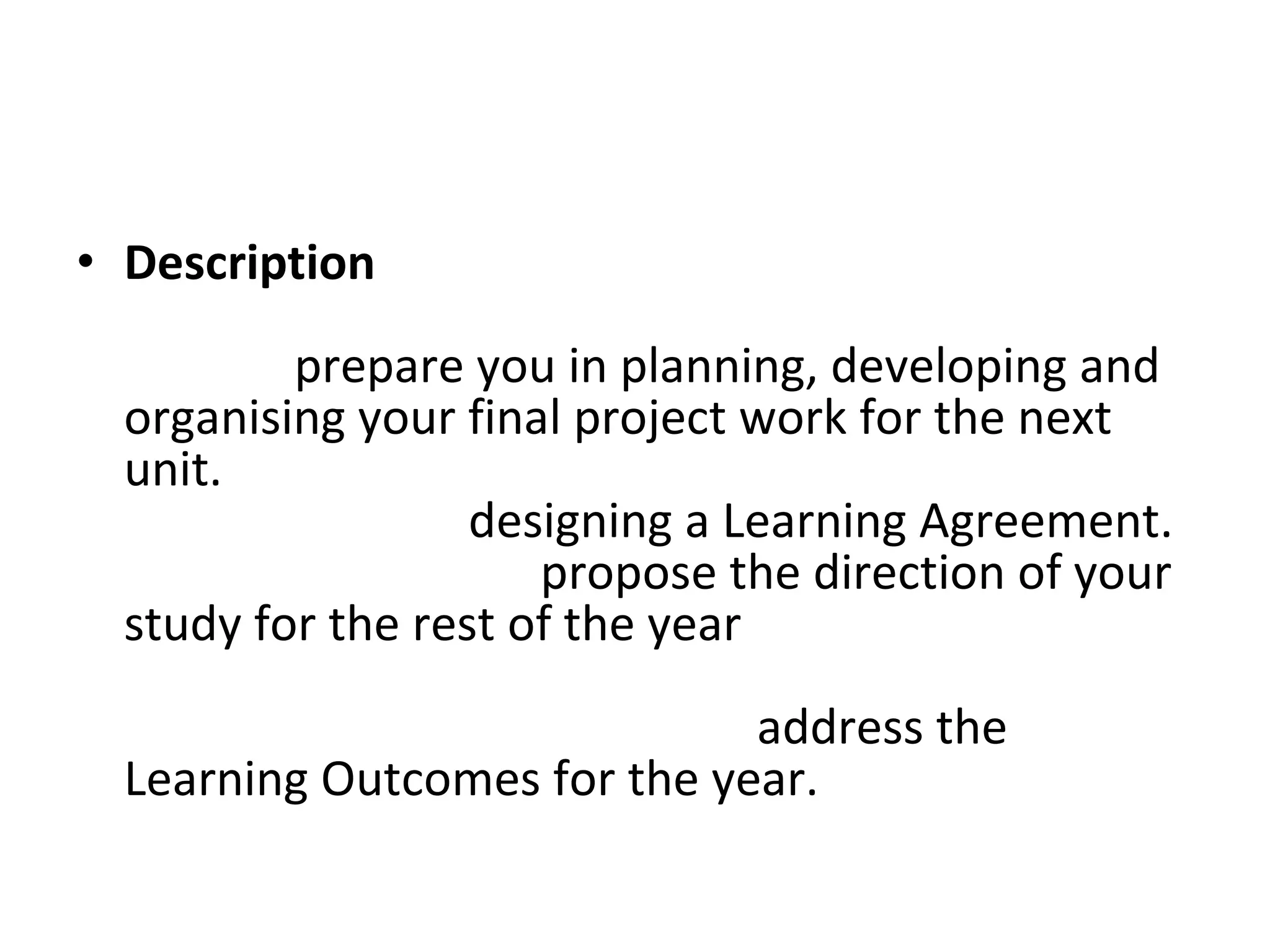 Description  This project initiates your final year of study and aims to  prepare you in planning, developing and organising your final project work for the next unit.  In the early stages of the project you will be given advice on  designing a Learning Agreement.  This document will  propose the direction of your study for the rest of the year  and you will need to pay careful attention to explaining how your intended course of study will  address the Learning Outcomes for the year.  