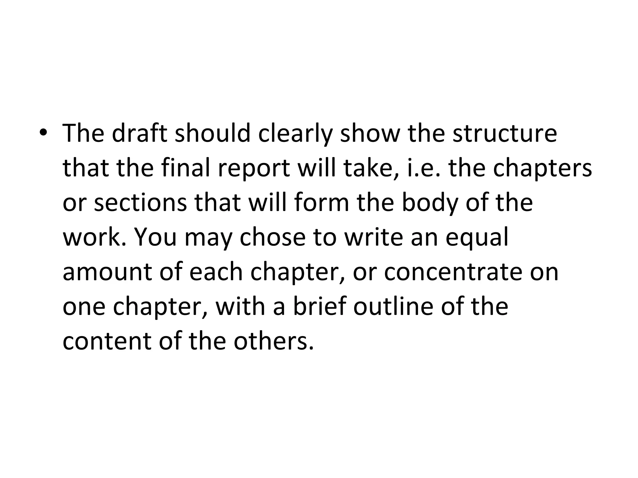 The draft should clearly show the structure that the final report will take, i.e. the chapters or sections that will form the body of the work. You may chose to write an equal amount of each chapter, or concentrate on one chapter, with a brief outline of the content of the others. 