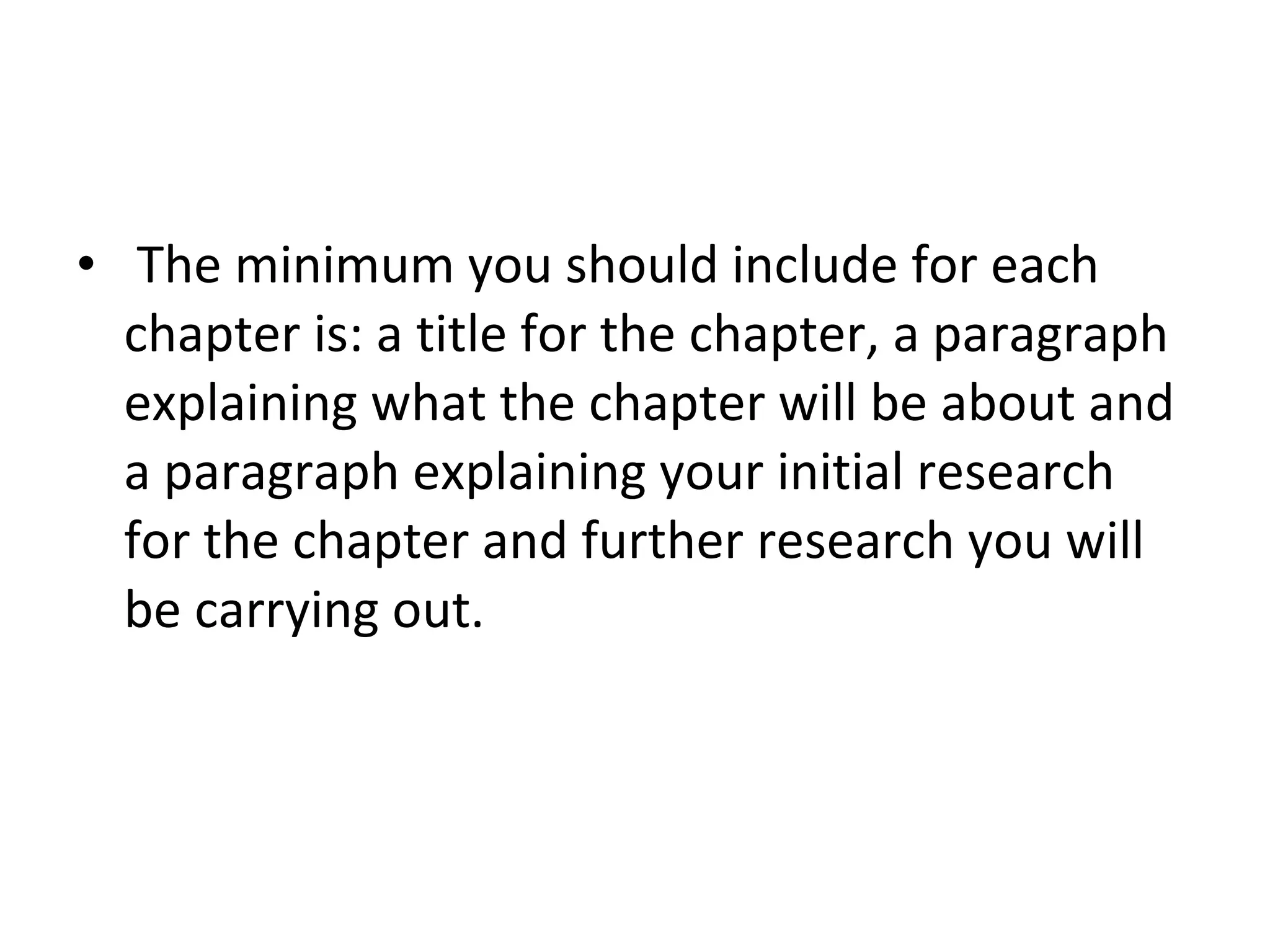 The minimum you should include for each chapter is: a title for the chapter, a paragraph explaining what the chapter will be about and a paragraph explaining your initial research for the chapter and further research you will be carrying out.  