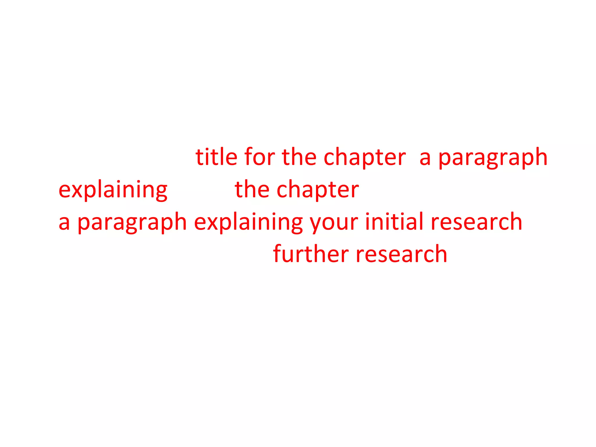 The minimum you should include for each chapter is: a  title for the chapter ,  a paragraph explaining  what  the chapter  will be about and  a paragraph explaining your initial research  for the chapter and  further research  you will be carrying out.  