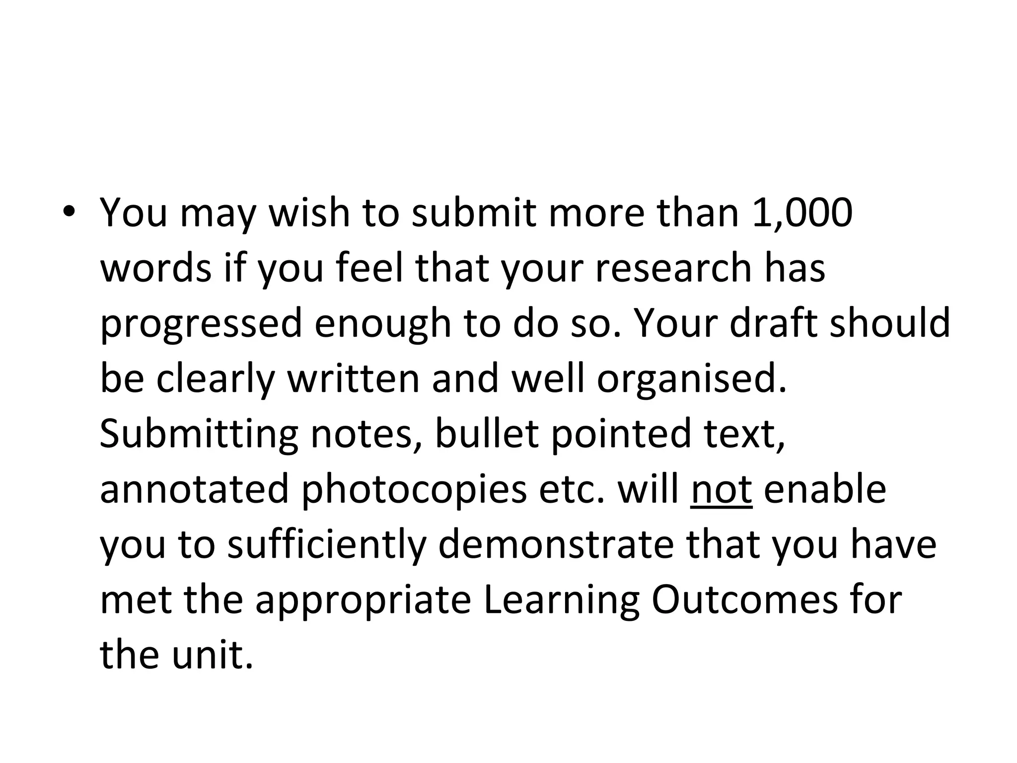 You may wish to submit more than 1,000 words if you feel that your research has progressed enough to do so. Your draft should be clearly written and well organised. Submitting notes, bullet pointed text, annotated photocopies etc. will  not  enable you to sufficiently demonstrate that you have met the appropriate Learning Outcomes for the unit.  