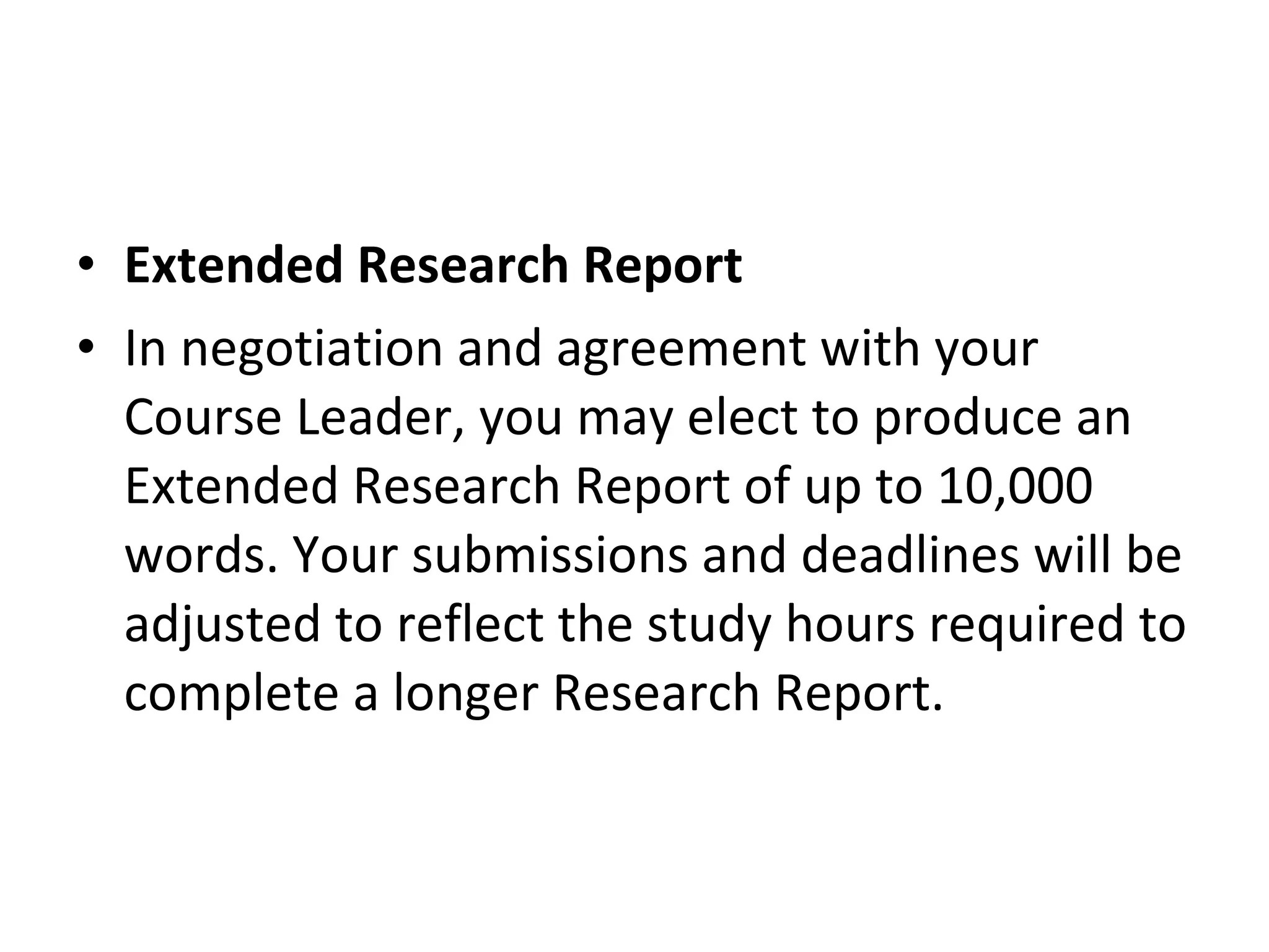 Extended Research Report In negotiation and agreement with your Course Leader, you may elect to produce an Extended Research Report of up to 10,000 words. Your submissions and deadlines will be adjusted to reflect the study hours required to complete a longer Research Report. 