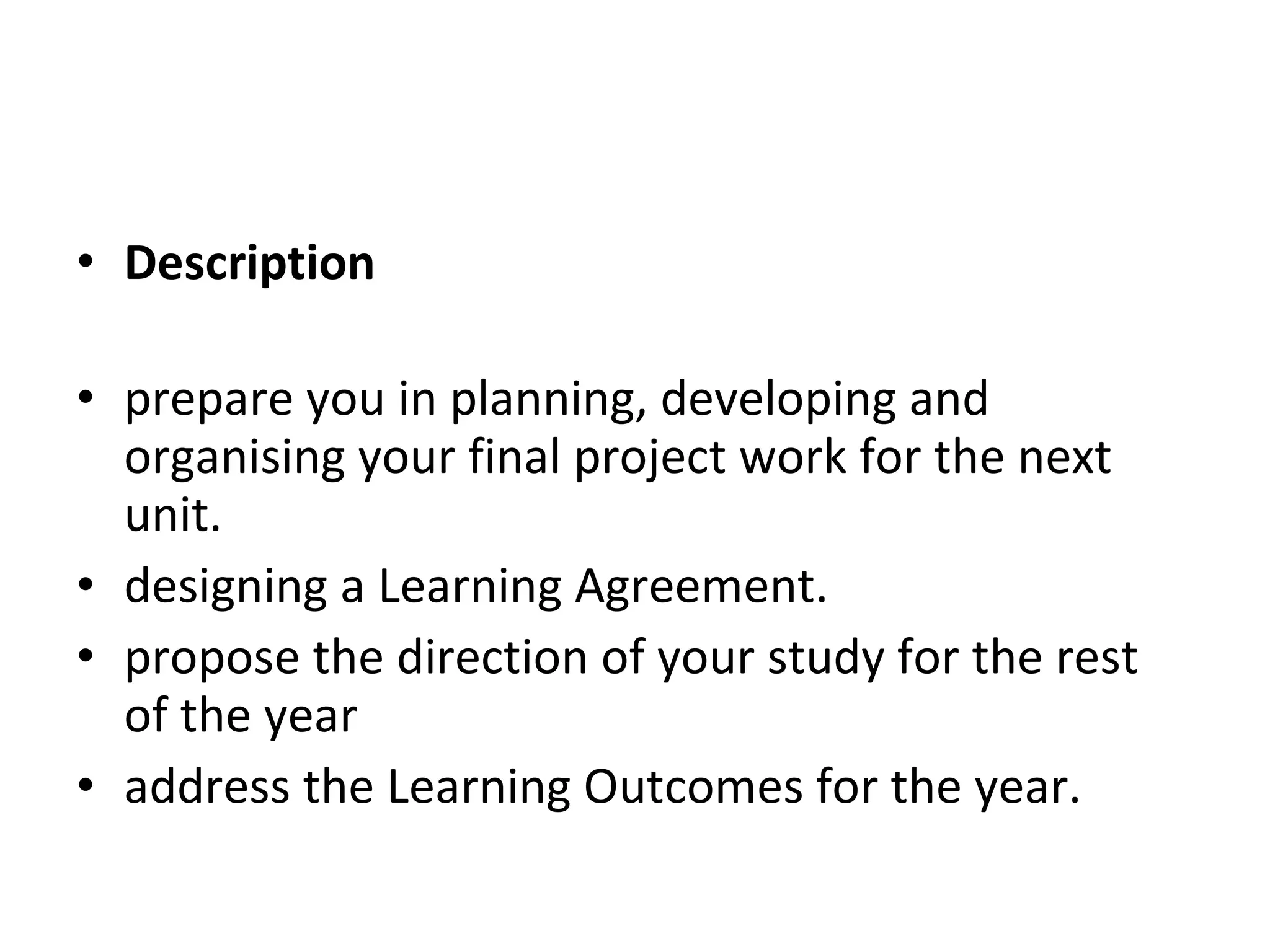 Description  prepare you in planning, developing and organising your final project work for the next unit.  In the early stages of the project you will be  designing a Learning Agreement.  This document  propose the direction of your study for the rest of the year  address the Learning Outcomes for the year.  