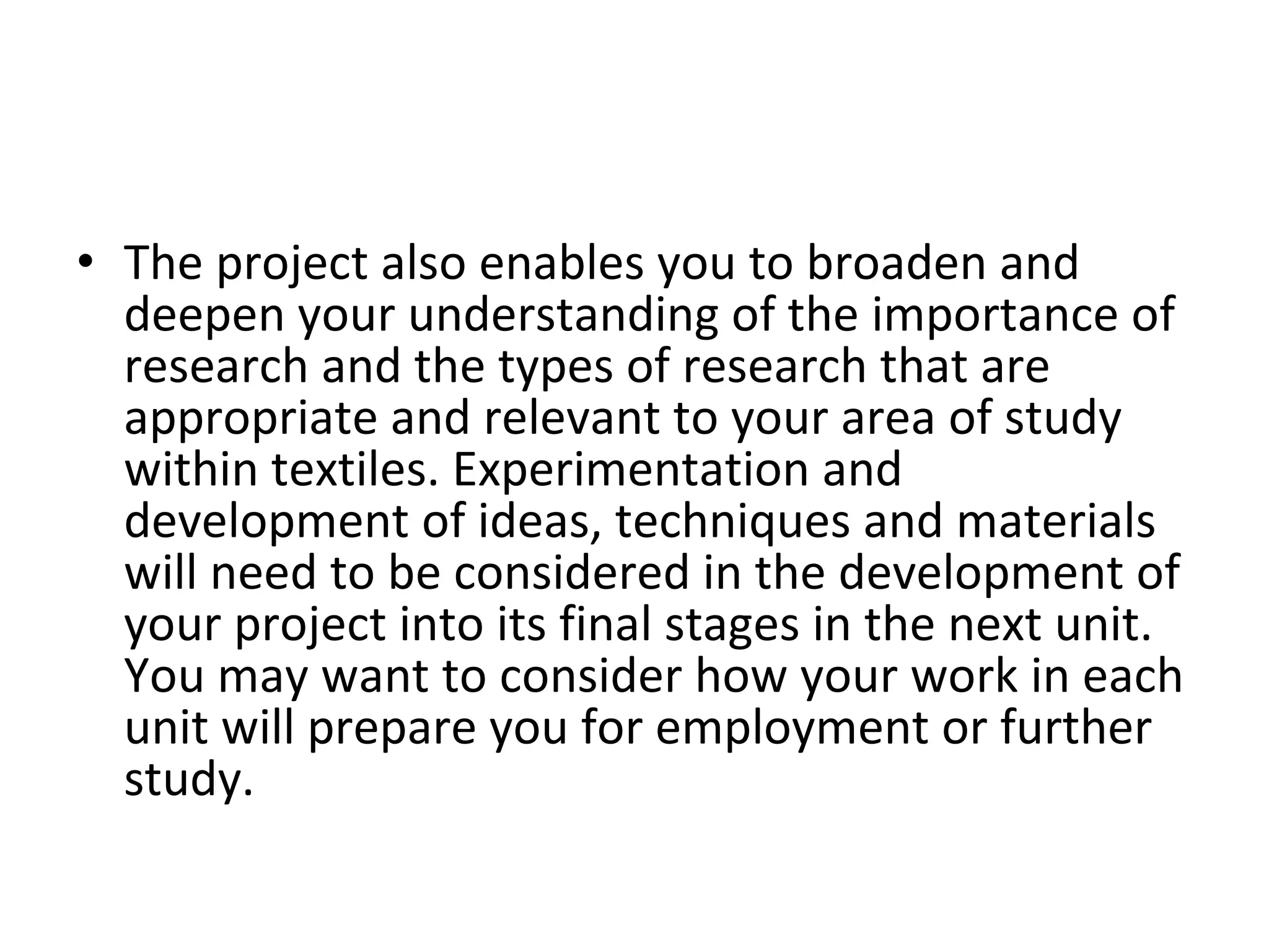 The project also enables you to broaden and deepen your understanding of the importance of research and the types of research that are appropriate and relevant to your area of study within textiles. Experimentation and development of ideas, techniques and materials will need to be considered in the development of your project into its final stages in the next unit. You may want to consider how your work in each unit will prepare you for employment or further study.  