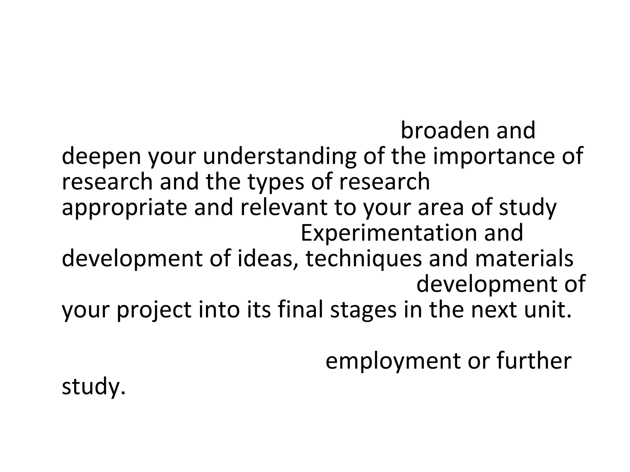 The project also enables you to  broaden and deepen your understanding of the importance of research and the types of research  that are  appropriate and relevant to your area of study  within surface design.  Experimentation and development of ideas, techniques and materials  will need to be considered in the  development of your project into its final stages in the next unit.  You may want to consider how your work in each unit will prepare you for  employment or further study.  