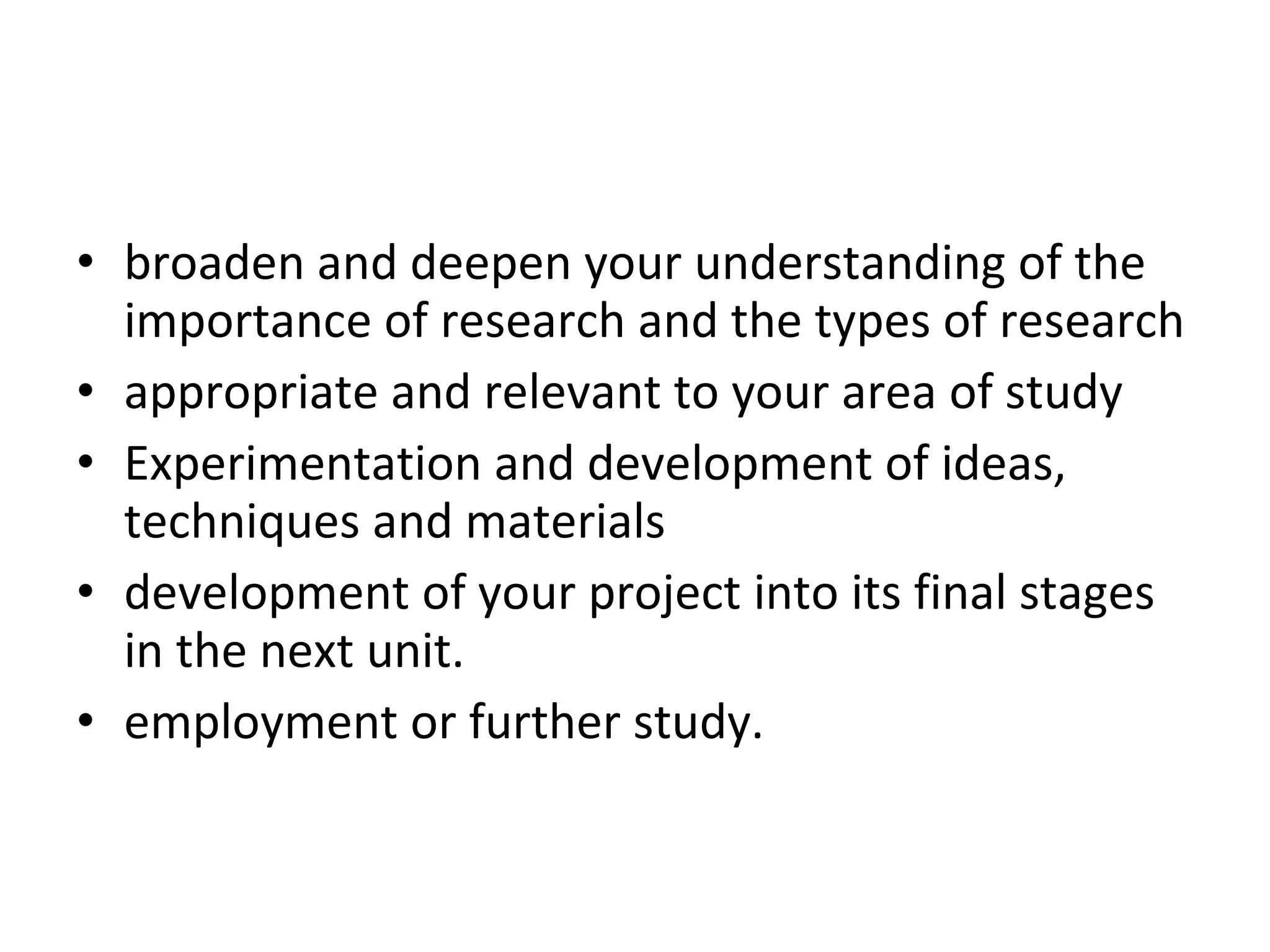 broaden and deepen your understanding of the importance of research and the types of research appropriate and relevant to your area of study Experimentation and development of ideas, techniques and materials  will need to be development of your project into its final stages in the next unit.  You may want to consider how employment or further study.  