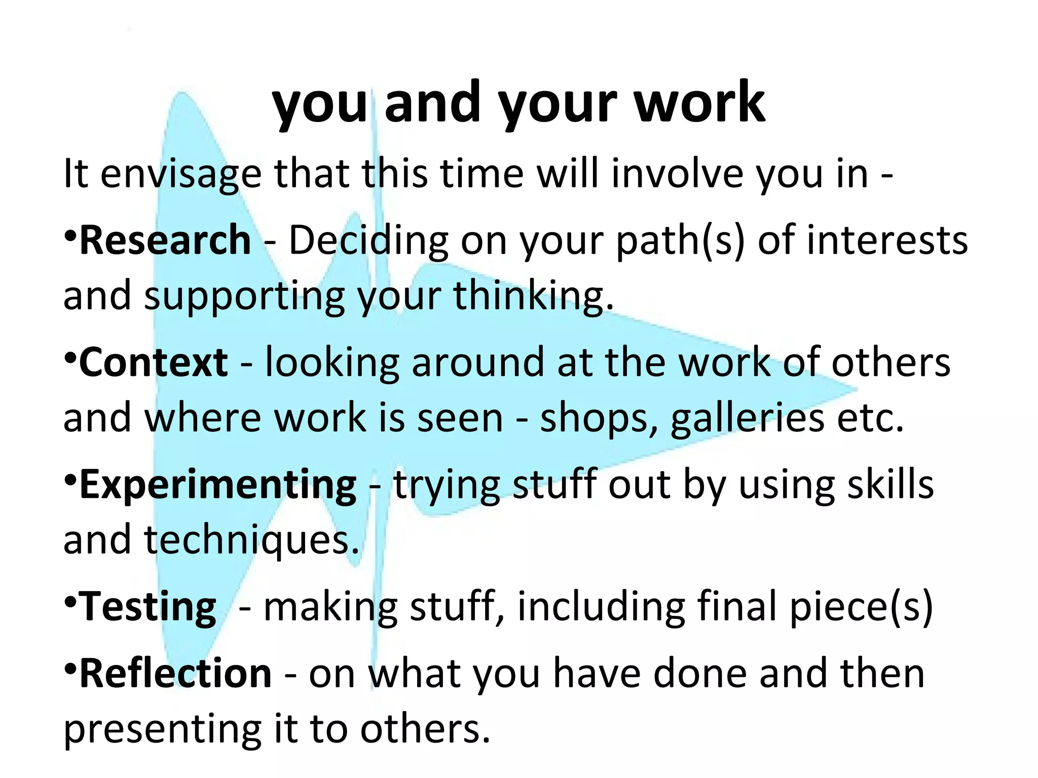 you and your work
It envisage that this time will involve you in -
•Research - Deciding on your path(s) of interests
and supporting your thinking.
•Context - looking around at the work of others
and where work is seen - shops, galleries etc.
•Experimenting - trying stuff out by using skills
and techniques.
•Testing - making stuff, including final piece(s)
•Reflection - on what you have done and then
presenting it to others.
 