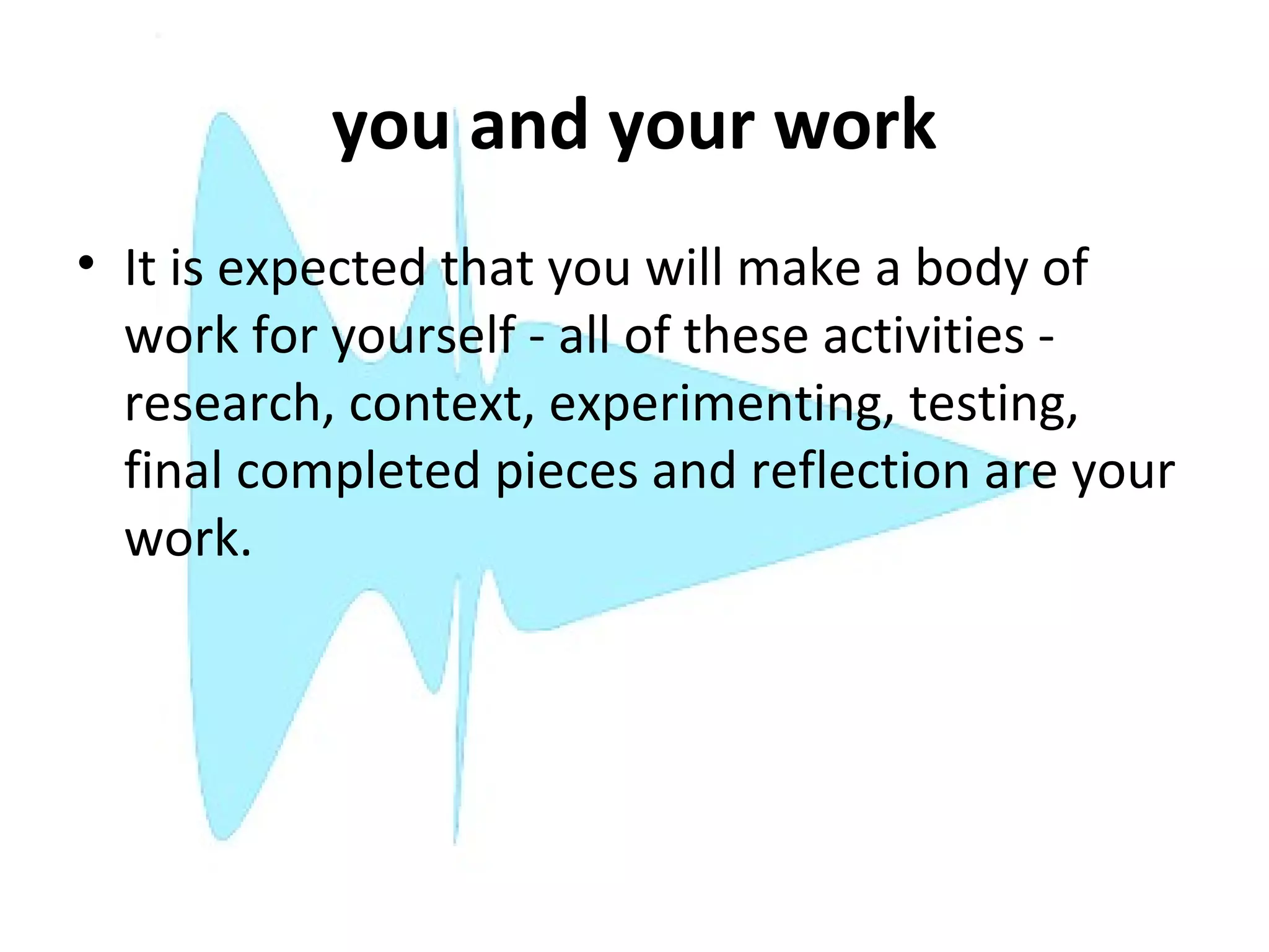you and your work
• It is expected that you will make a body of
  work for yourself - all of these activities -
  research, context, experimenting, testing,
  final completed pieces and reflection are your
  work.
 