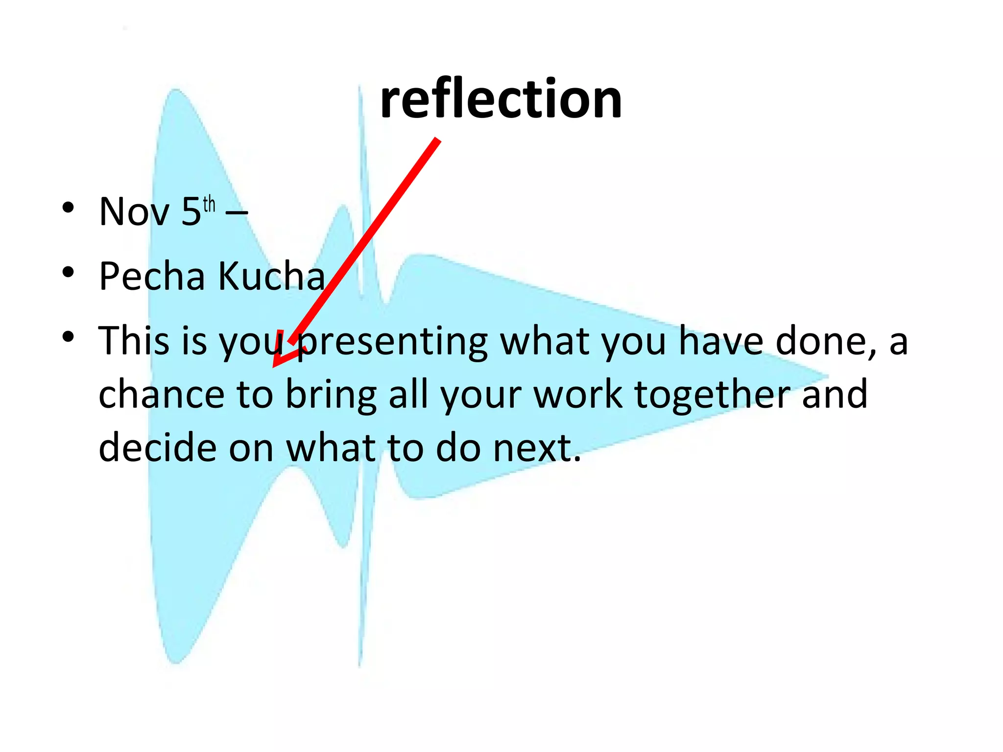 reflection
• Nov 5th –
• Pecha Kucha
• This is you presenting what you have done, a
  chance to bring all your work together and
  decide on what to do next.
 