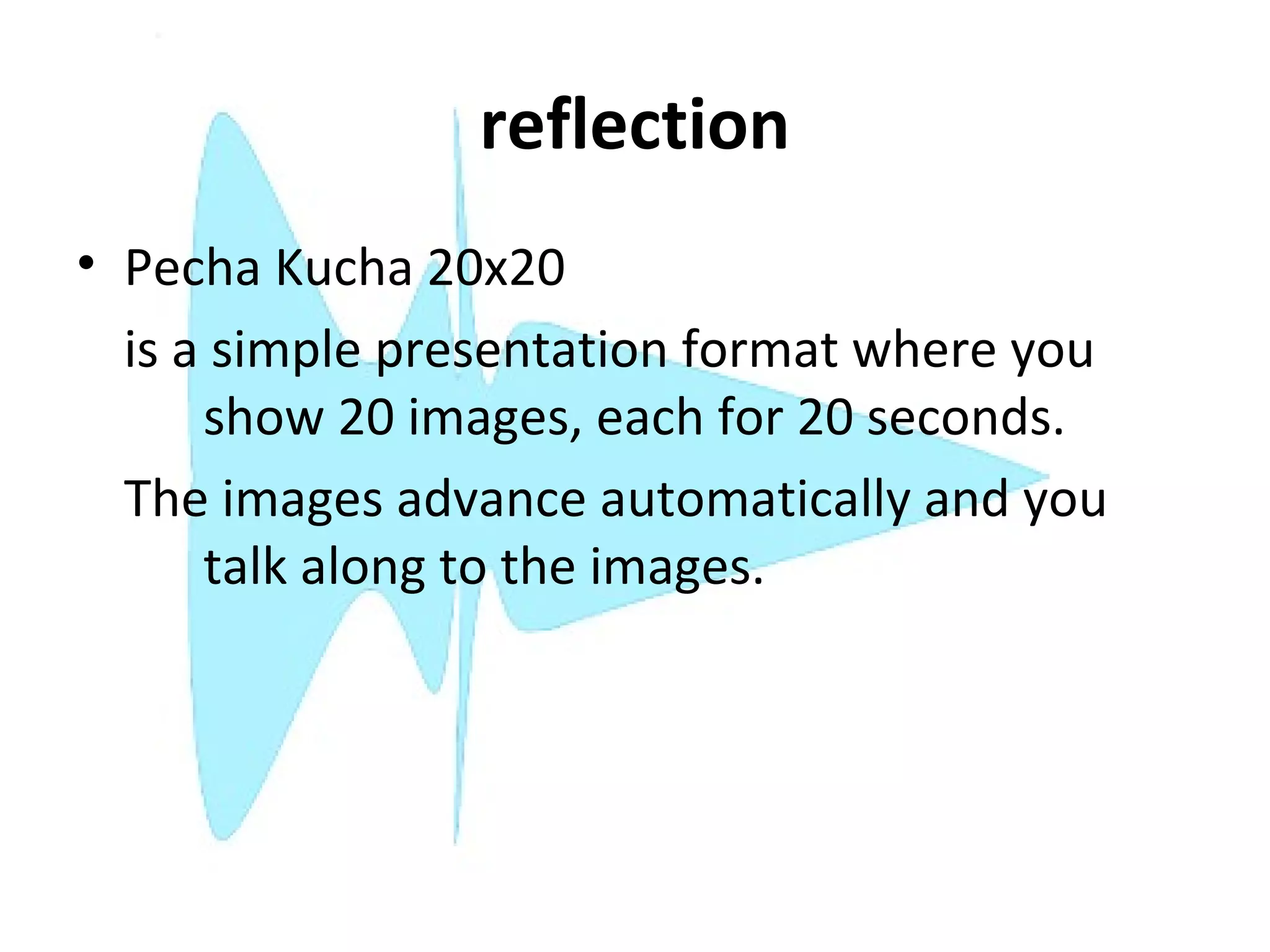 reflection
• Pecha Kucha 20x20
  is a simple presentation format where you
      show 20 images, each for 20 seconds.
  The images advance automatically and you
      talk along to the images.
 