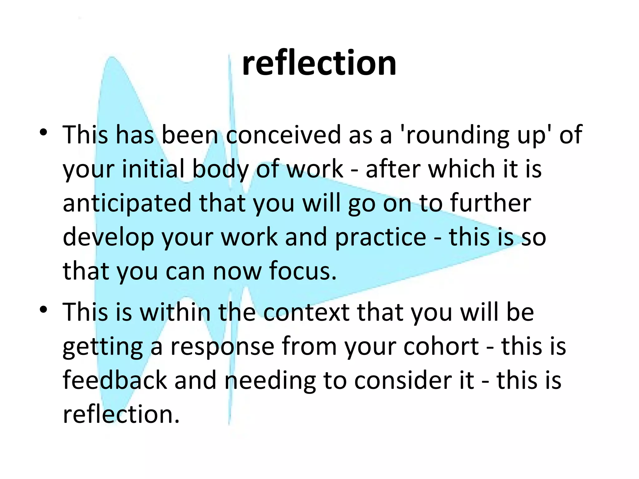 reflection
• This has been conceived as a 'rounding up' of
  your initial body of work - after which it is
  anticipated that you will go on to further
  develop your work and practice - this is so
  that you can now focus.
• This is within the context that you will be
  getting a response from your cohort - this is
  feedback and needing to consider it - this is
  reflection.
 