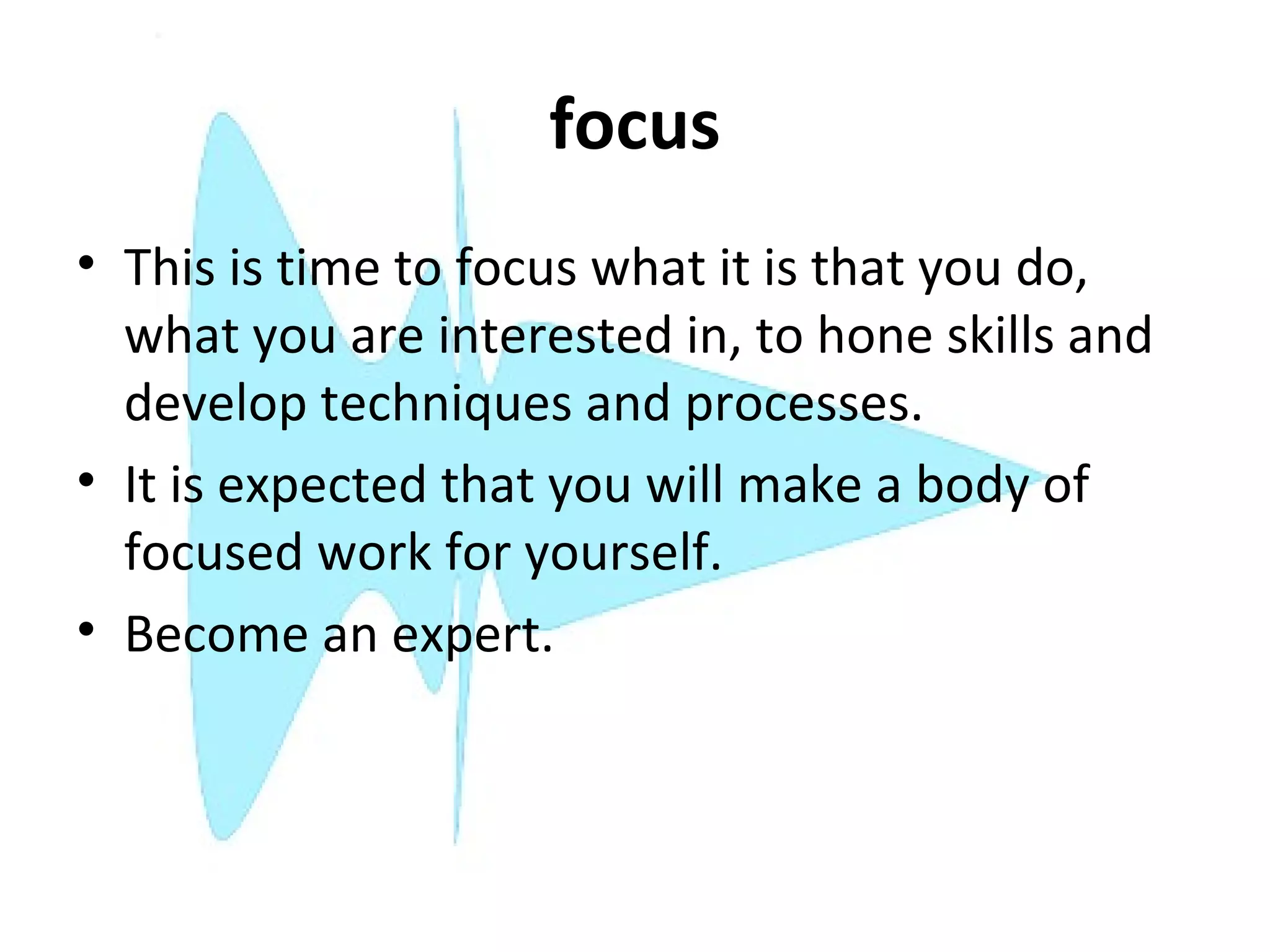 focus
• This is time to focus what it is that you do,
  what you are interested in, to hone skills and
  develop techniques and processes.
• It is expected that you will make a body of
  focused work for yourself.
• Become an expert.
 