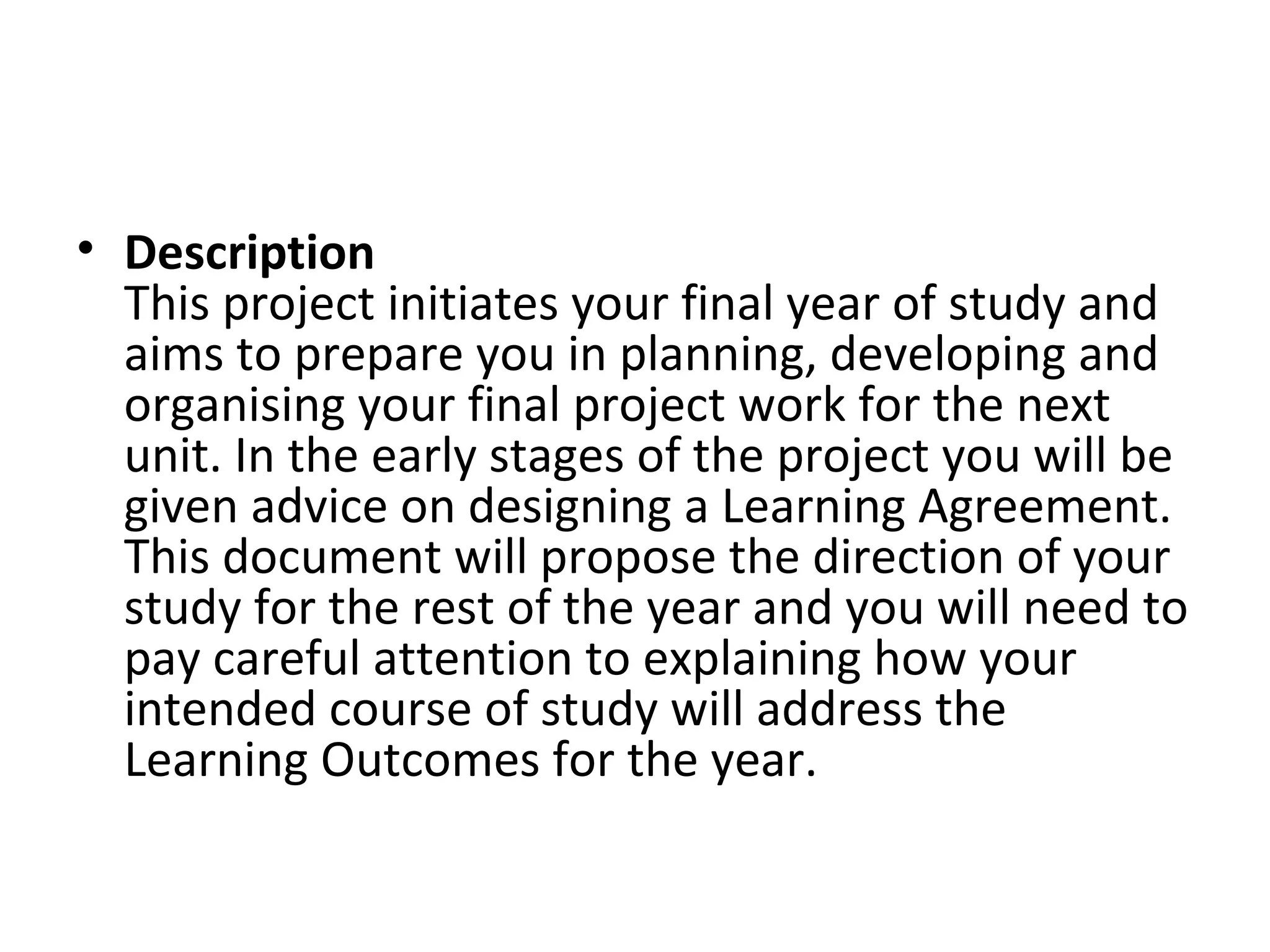 • Description
  This project initiates your final year of study and
  aims to prepare you in planning, developing and
  organising your final project work for the next
  unit. In the early stages of the project you will be
  given advice on designing a Learning Agreement.
  This document will propose the direction of your
  study for the rest of the year and you will need to
  pay careful attention to explaining how your
  intended course of study will address the
  Learning Outcomes for the year.
 