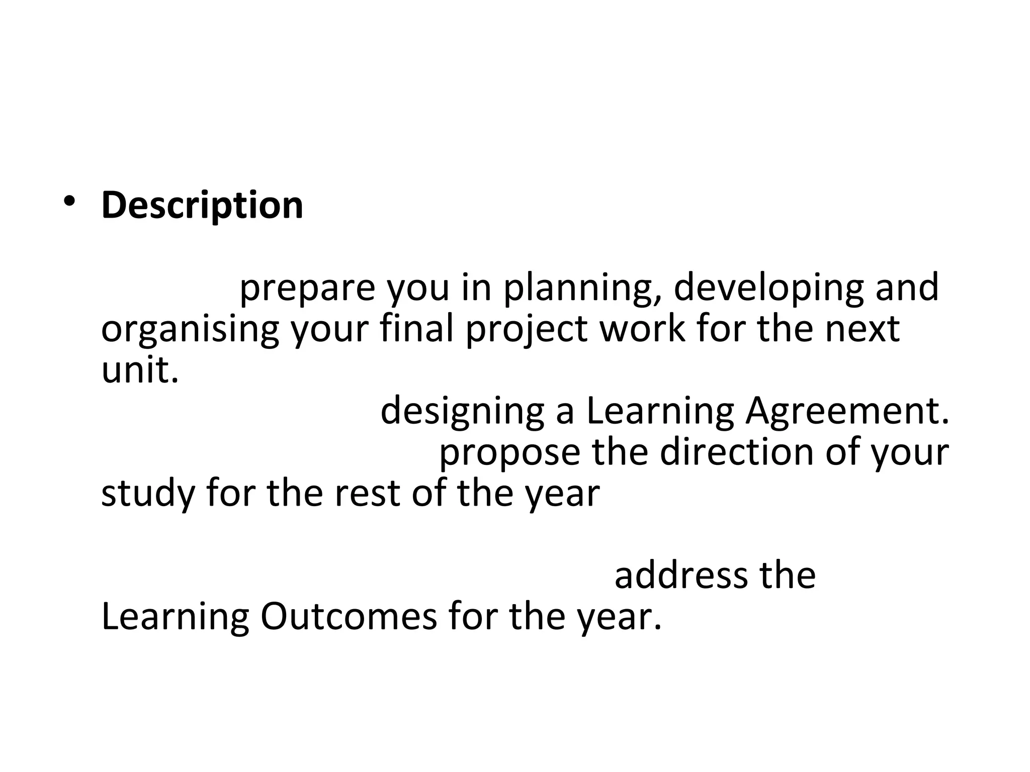 • Description
  This project initiates your final year of study and
  aims to prepare you in planning, developing and
  organising your final project work for the next
  unit. In the early stages of the project you will be
  given advice on designing a Learning Agreement.
  This document will propose the direction of your
  study for the rest of the year and you will need to
  pay careful attention to explaining how your
  intended course of study will address the
  Learning Outcomes for the year.
 