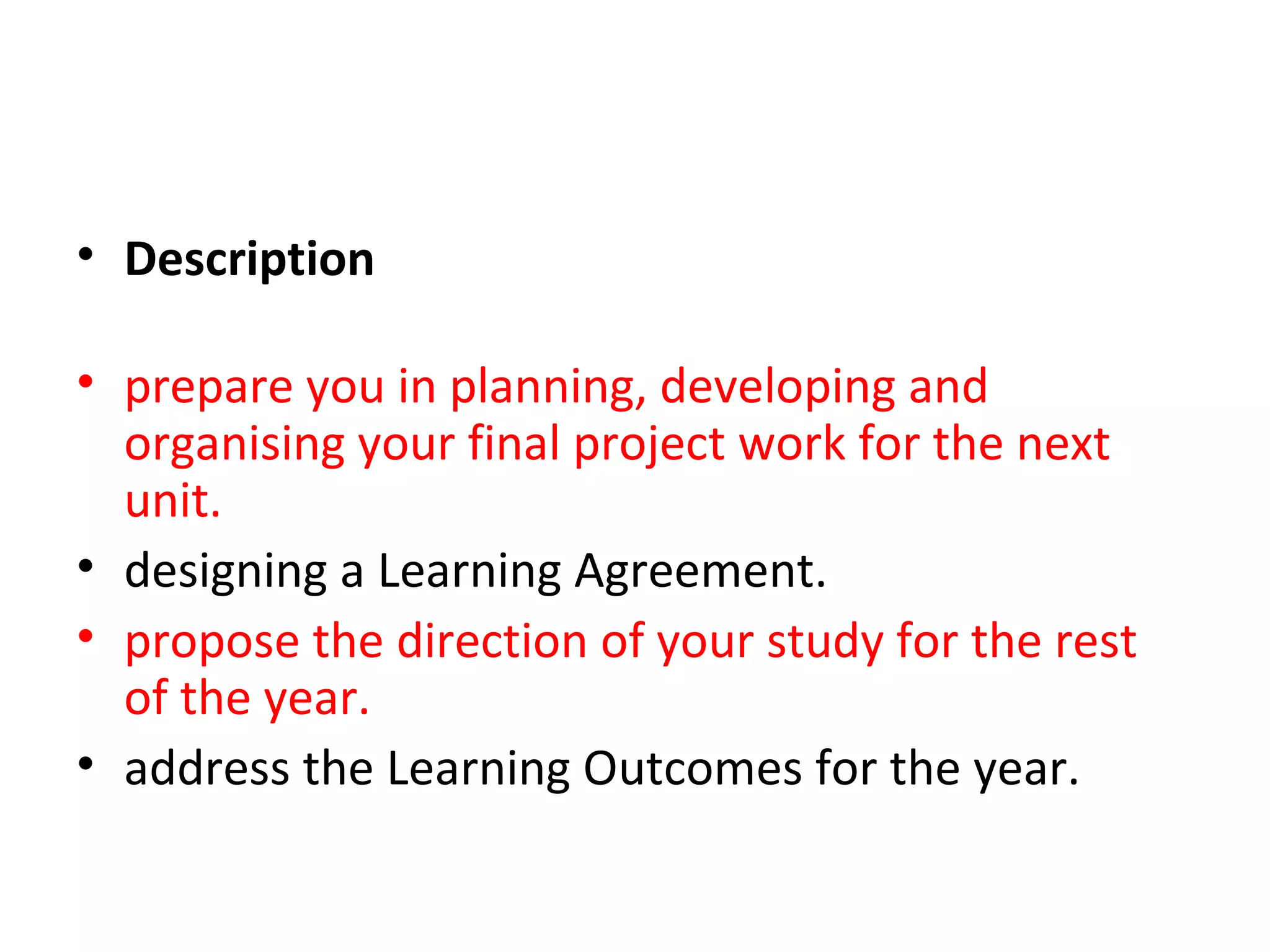 • Description

• prepare you in planning, developing and
  organising your final project work for the next
  unit. In the early stages of the project you will be
• designing a Learning Agreement. This document
• propose the direction of your study for the rest
  of the year.
• address the Learning Outcomes for the year.
 
