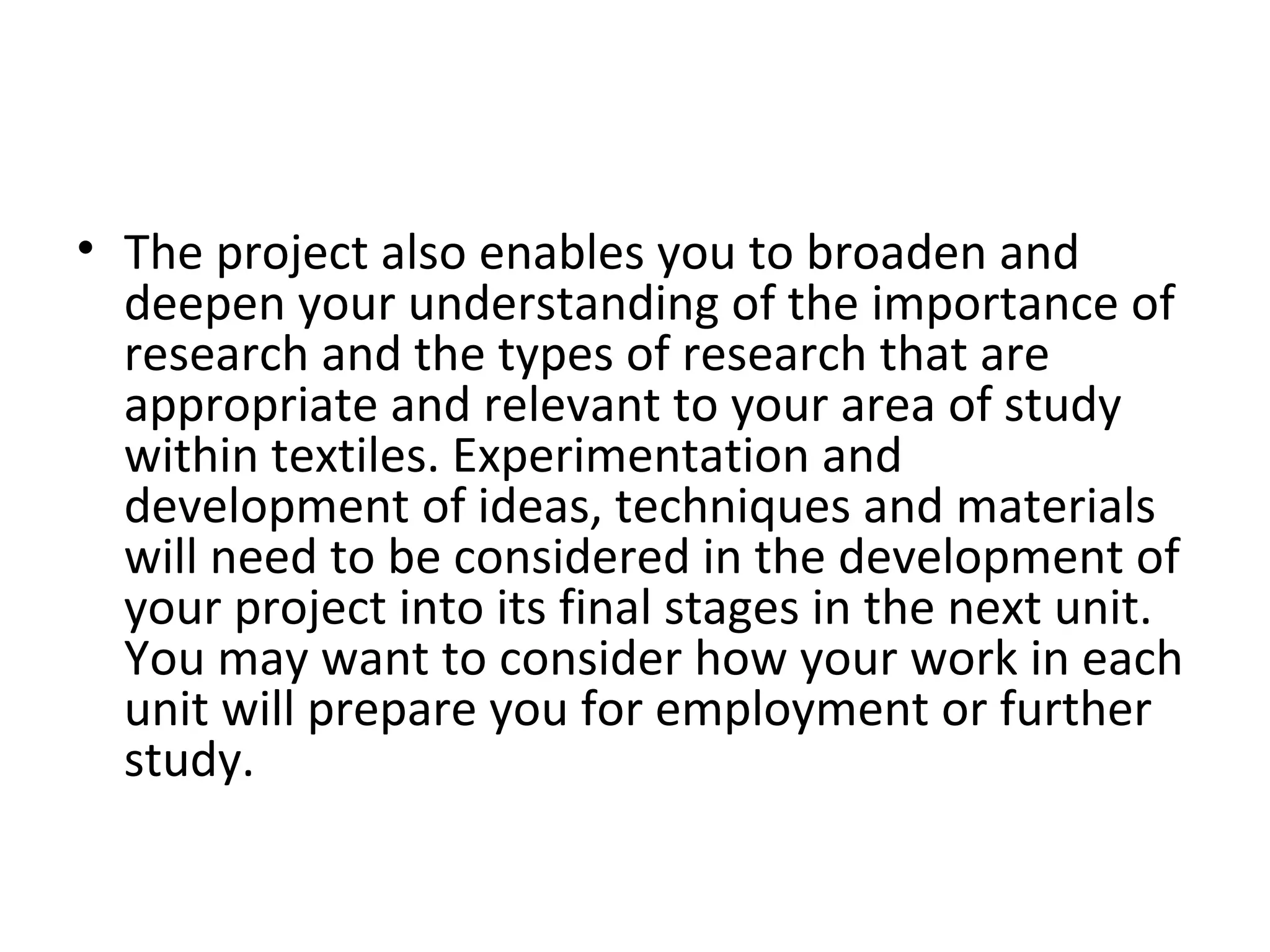 • The project also enables you to broaden and
  deepen your understanding of the importance of
  research and the types of research that are
  appropriate and relevant to your area of study
  within textiles. Experimentation and
  development of ideas, techniques and materials
  will need to be considered in the development of
  your project into its final stages in the next unit.
  You may want to consider how your work in each
  unit will prepare you for employment or further
  study.
 