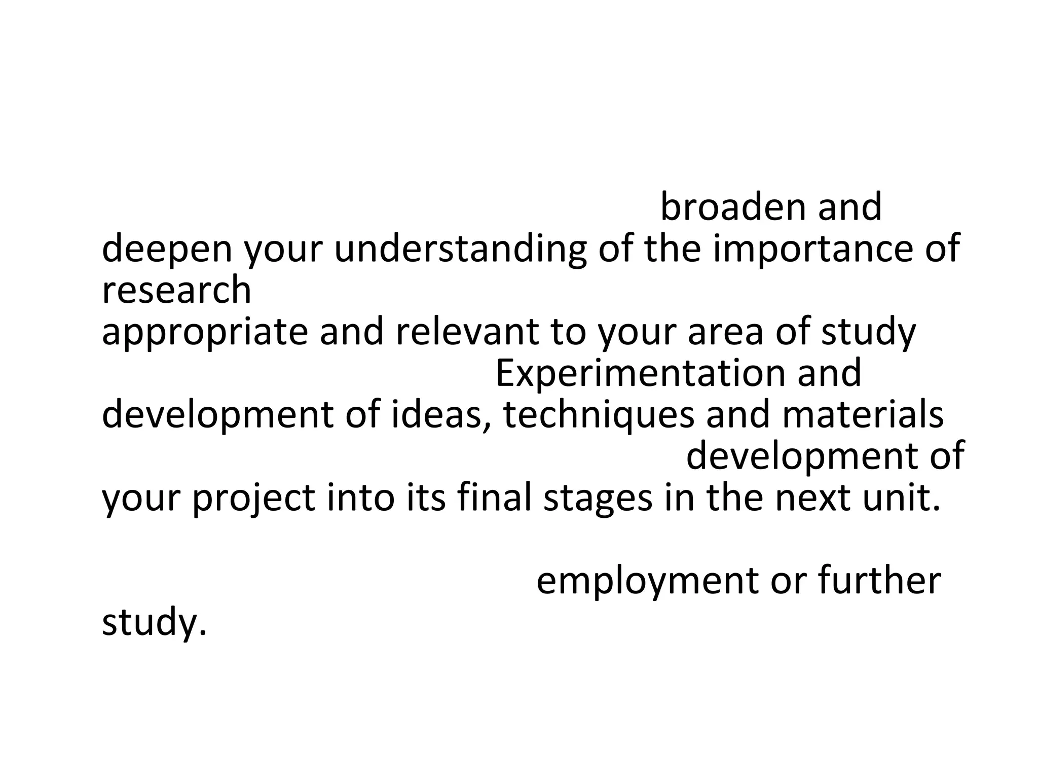 • The project also enables you to broaden and
  deepen your understanding of the importance of
  research and the types of research that are
  appropriate and relevant to your area of study
  within surface design. Experimentation and
  development of ideas, techniques and materials
  will need to be considered in the development of
  your project into its final stages in the next unit.
  You may want to consider how your work in each
  unit will prepare you for employment or further
  study.
 