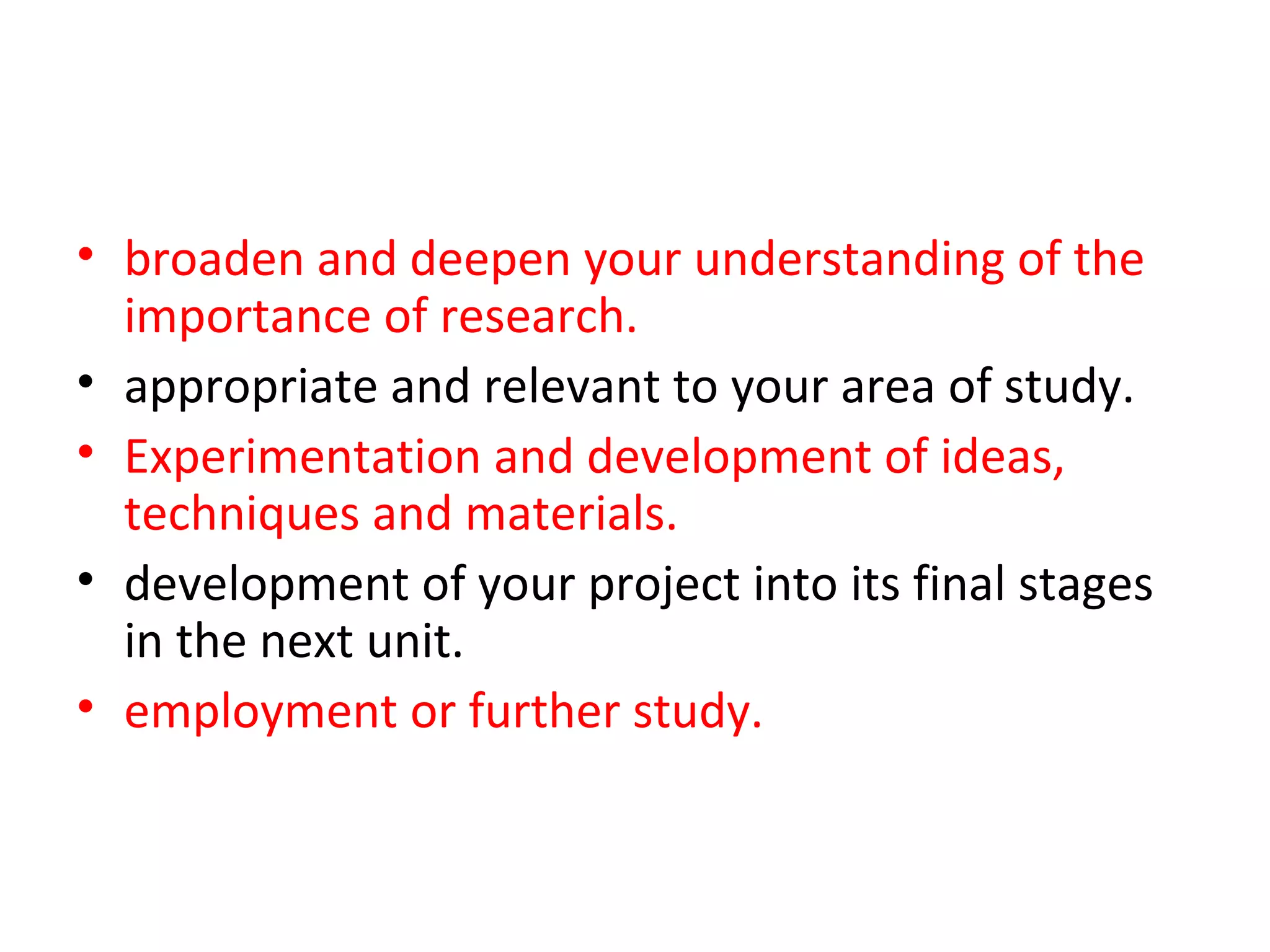 • broaden and deepen your understanding of the
  importance of research.
• appropriate and relevant to your area of study.
• Experimentation and development of ideas,
  techniques and materials. will need to be
• development of your project into its final stages
  in the next unit. You may want to consider how
• employment or further study.
 