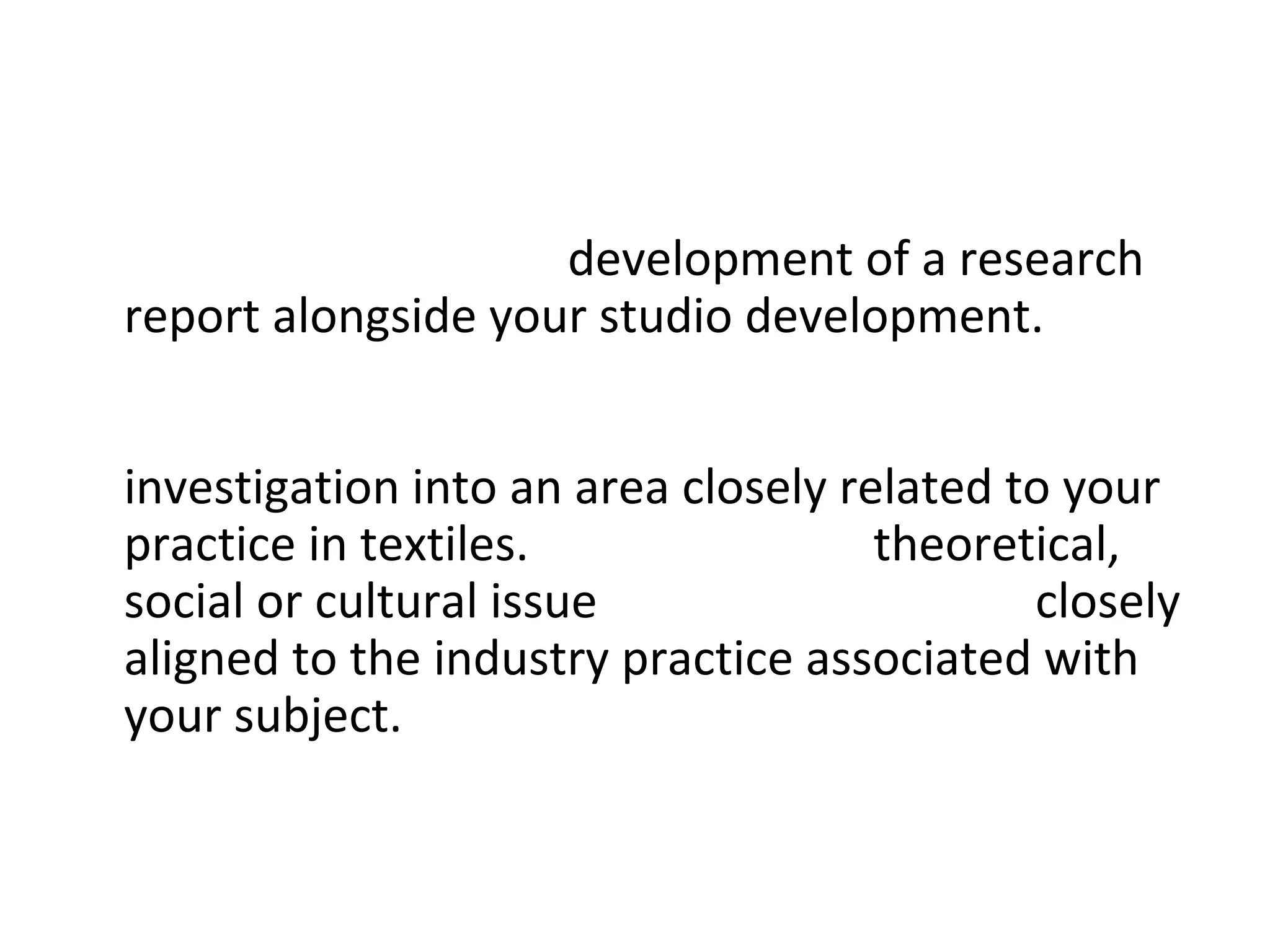 • The project involves development of a research
  report alongside your studio development. Your
  research report will be developed independently
  with support from your tutors and will form an
  investigation into an area closely related to your
  practice in textiles. This could be a theoretical,
  social or cultural issue or something more closely
  aligned to the industry practice associated with
  your subject.
 