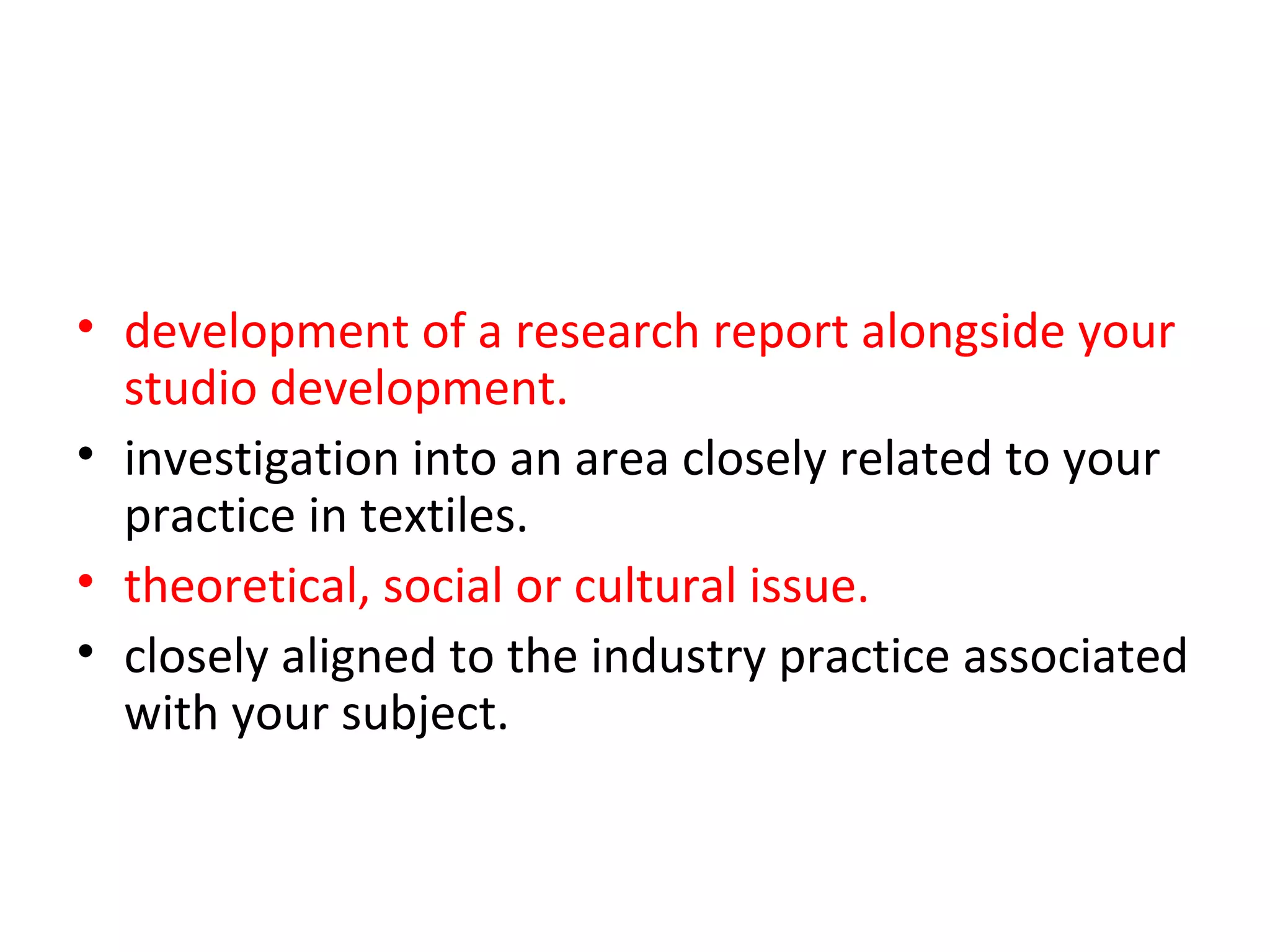 • development of a research report alongside your
  studio development.
• investigation into an area closely related to your
  practice in textiles.
• theoretical, social or cultural issue. or something
• closely aligned to the industry practice associated
  with your subject.
 
