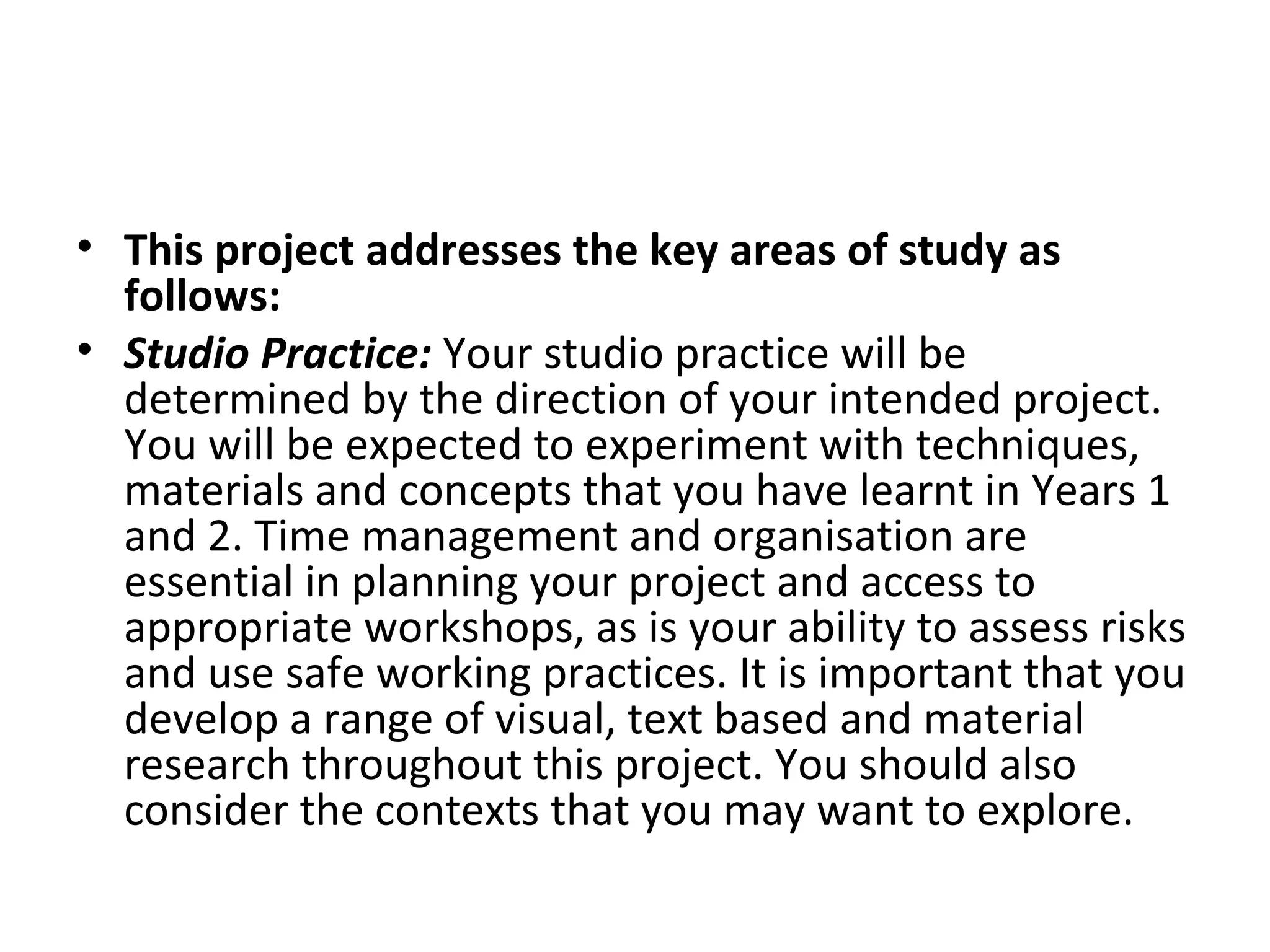• This project addresses the key areas of study as
  follows:
• Studio Practice: Your studio practice will be
  determined by the direction of your intended project.
  You will be expected to experiment with techniques,
  materials and concepts that you have learnt in Years 1
  and 2. Time management and organisation are
  essential in planning your project and access to
  appropriate workshops, as is your ability to assess risks
  and use safe working practices. It is important that you
  develop a range of visual, text based and material
  research throughout this project. You should also
  consider the contexts that you may want to explore.
 