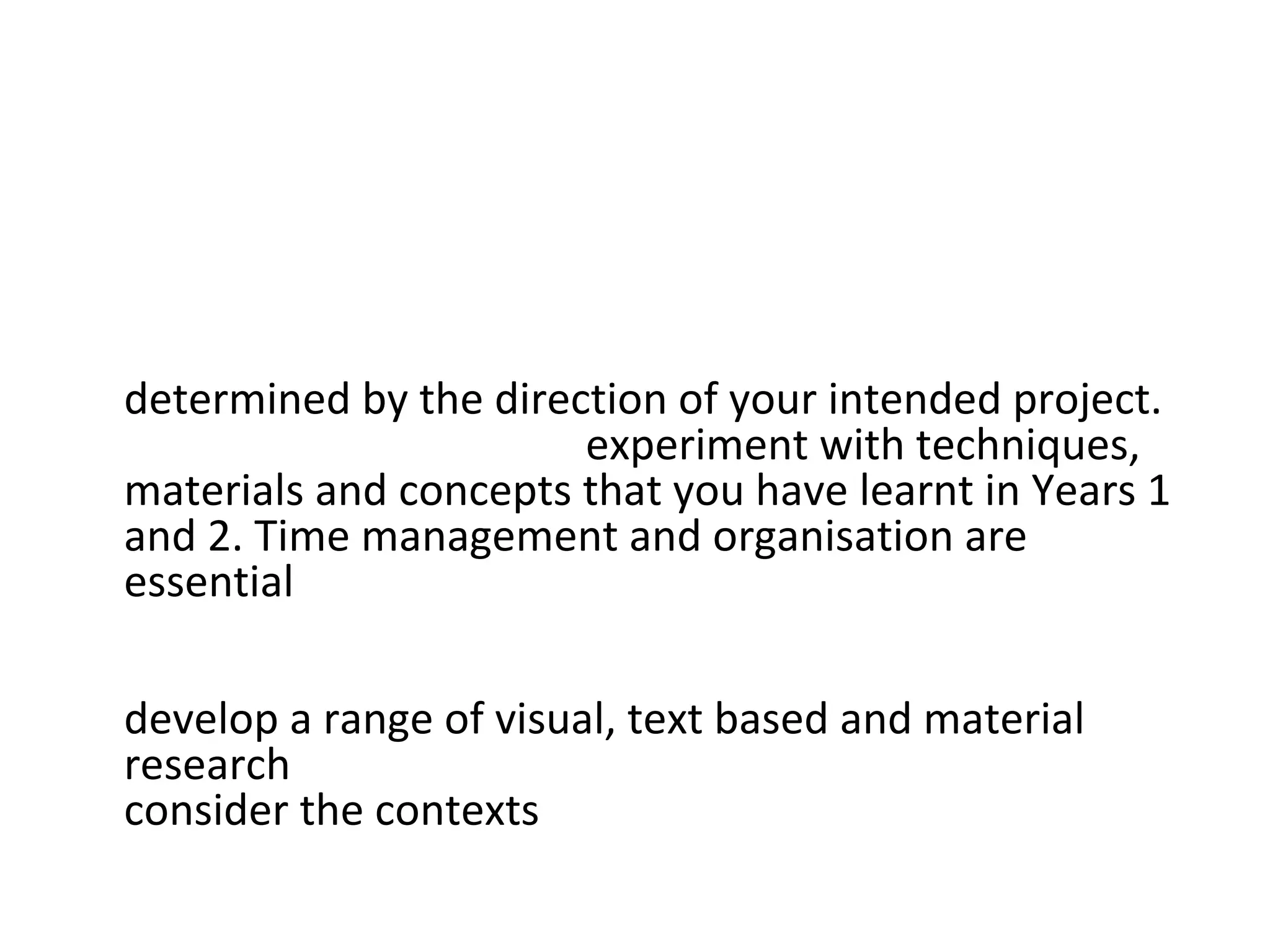 • This project addresses the key areas of study as
  follows:
• Studio Practice: Your studio practice will be
  determined by the direction of your intended project.
  You will be expected to experiment with techniques,
  materials and concepts that you have learnt in Years 1
  and 2. Time management and organisation are
  essential in planning your project and access to
  appropriate workshops, as is your ability to assess risks
  and use safe working practices. It is important that you
  develop a range of visual, text based and material
  research throughout this project. You should also
  consider the contexts that you may want to explore.
 