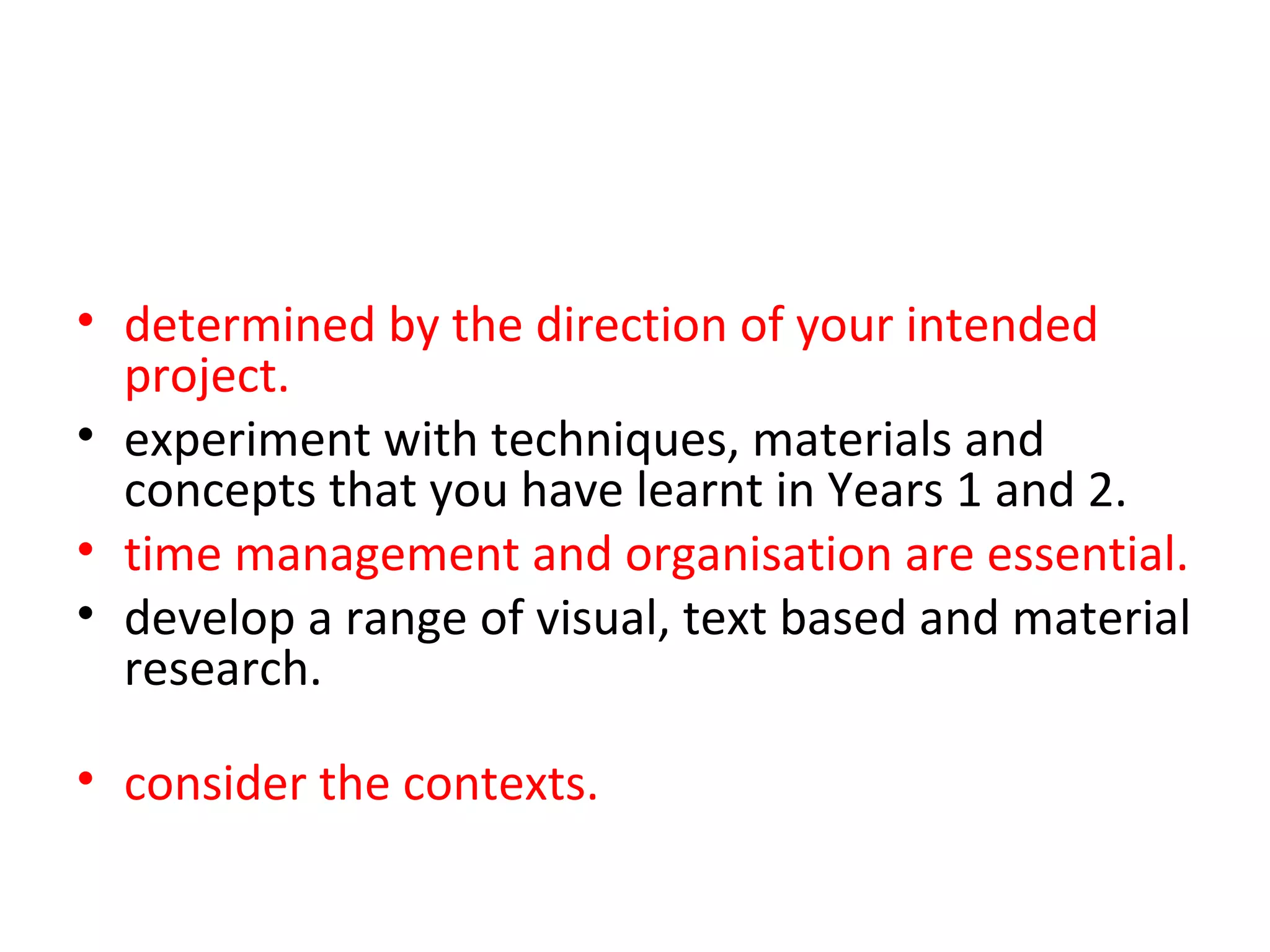 • determined by the direction of your intended
  project.
• experiment with techniques, materials and
  concepts that you have learnt in Years 1 and 2.
• time management and organisation are essential.
• develop a range of visual, text based and material
  research. throughout this project. You should
  also
• consider the contexts. that you may want to
  explore.
 