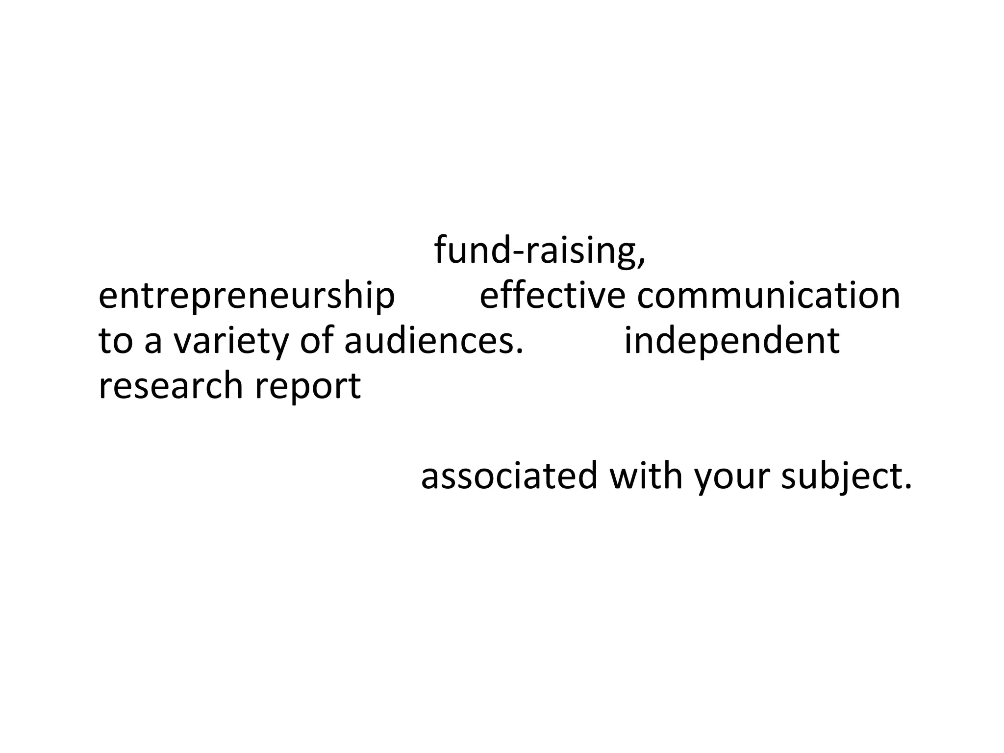 • Business and Professional Skills: This project will
  include sessions on fund-raising,
  entrepreneurship and effective communication
  to a variety of audiences. Your independent
  research report may be wholly or partially
  concerned with investigating aspects of the
  creative industries associated with your subject.
  You will receive tutorial support throughout this
  project.
•
 